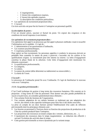- L’organigramme,
- L’énoncé des compétences requises,
- L’énoncé des aptitudes requises,
- La description des conditions particulières.
Les opérations de recrutement proprement dites,
L’accueil.
Ces trois activités ont pour but de fournir à l’entreprise un personnel qualifié.
La description de postes :
C’est un résumé précis, succinct et factuel du poste. Un exposé des exigences et des
conditions de travail imposées à son titulaire.
Les opérations de recrutement proprement dites :
Ces opérations font appel à un processus qui fait appel à plusieurs méthodes visant à recueillir
l’information sur le candidat : il s’agit de :
L’administration d’un questionnaire d’embauche,
Les examens psychotechniques,
L’expérience professionnelle.
Pour opérer un bon recrutement, les personnes appelées à conduire le processus doivent au
préalable bien connaître la nature du poste à pourvoir, s’accorder sur les critères et les
qualifications exigées. Le recrutement peut être interne ou externe. La lettre d’engagement
constitue la phase finale de la sélection. Cette lettre d’engagement doit mentionner les
éléments concernant :
La qualification professionnelle,
La catégorie,
Le salaire,
La nature du contrat (délai déterminé ou indéterminé ou renouvelable ),
La durée de l’essai.
L’accueil :
Le processus de l’embauche prend fin avec l’embauche. Il s’agit de familiariser le nouveau
venu avec l’entreprise.
3-1-b : La gestion prévisionnelle :
C’est l’outil technique de gestion à long terme des ressources humaines. Elle consiste en la
projection à long terme de l’état du personnel. Pour donner une plus grande probabilité de
succès à la prévision, on considère généralement deux éléments :
Une certaine fixité des hommes de l’organisation,
Une certaine adaptation de ces mêmes hommes se traduisant par une adaptation des
savoirs, des talents et des capacités techniques pour faire face à des tâches nouvelles.
La prise en compte de ces deux facteurs permet l'établissement d'un cadre de réflexion
prévisionnelle dont les principaux éléments sont :
Les besoins en personnel à l’horizon choisi en fonction des projections de production et de
l’état du système productif dans l’entreprise,
Les projections des ressources en tenant compte des ( retraites, démissions, etc… ),
L’ajustement des ressources dans le temps (augmentation ou réduction des effectifs )
suivant l’évolution des activités dans le temps.
Cette gestion prévisionnelle se trouve dynamisée par la variante temps.
26
 