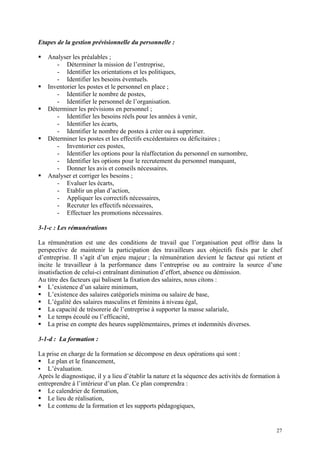 Etapes de la gestion prévisionnelle du personnelle :
Analyser les préalables ;
- Déterminer la mission de l’entreprise,
- Identifier les orientations et les politiques,
- Identifier les besoins éventuels.
Inventorier les postes et le personnel en place ;
- Identifier le nombre de postes,
- Identifier le personnel de l’organisation.
Déterminer les prévisions en personnel ;
- Identifier les besoins réels pour les années à venir,
- Identifier les écarts,
- Identifier le nombre de postes à créer ou à supprimer.
Déterminer les postes et les effectifs excédentaires ou déficitaires ;
- Inventorier ces postes,
- Identifier les options pour la réaffectation du personnel en surnombre,
- Identifier les options pour le recrutement du personnel manquant,
- Donner les avis et conseils nécessaires.
Analyser et corriger les besoins ;
- Evaluer les écarts,
- Etablir un plan d’action,
- Appliquer les correctifs nécessaires,
- Recruter les effectifs nécessaires,
- Effectuer les promotions nécessaires.
3-1-c : Les rémunérations
La rémunération est une des conditions de travail que l’organisation peut offrir dans la
perspective de maintenir la participation des travailleurs aux objectifs fixés par le chef
d’entreprise. Il s’agit d’un enjeu majeur ; la rémunération devient le facteur qui retient et
incite le travailleur à la performance dans l’entreprise ou au contraire la source d’une
insatisfaction de celui-ci entraînant diminution d’effort, absence ou démission.
Au titre des facteurs qui balisent la fixation des salaires, nous citons :
L’existence d’un salaire minimum,
L’existence des salaires catégoriels minima ou salaire de base,
L’égalité des salaires masculins et féminins à niveau égal,
La capacité de trésorerie de l’entreprise à supporter la masse salariale,
Le temps écoulé ou l’efficacité,
La prise en compte des heures supplémentaires, primes et indemnités diverses.
3-1-d : La formation :
La prise en charge de la formation se décompose en deux opérations qui sont :
Le plan et le financement,
L’évaluation.
Après le diagnostique, il y a lieu d’établir la nature et la séquence des activités de formation à
entreprendre à l’intérieur d’un plan. Ce plan comprendra :
Le calendrier de formation,
Le lieu de réalisation,
Le contenu de la formation et les supports pédagogiques,
27
 