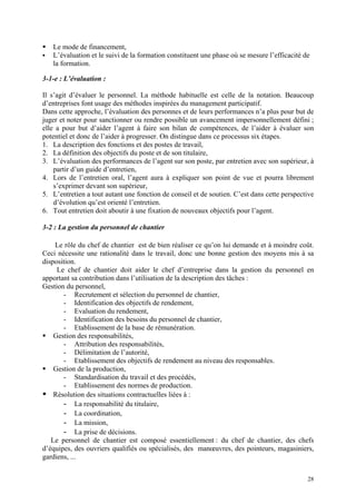 Le mode de financement,
L’évaluation et le suivi de la formation constituent une phase où se mesure l’efficacité de
la formation.
3-1-e : L’évaluation :
Il s’agit d’évaluer le personnel. La méthode habituelle est celle de la notation. Beaucoup
d’entreprises font usage des méthodes inspirées du management participatif.
Dans cette approche, l’évaluation des personnes et de leurs performances n’a plus pour but de
juger et noter pour sanctionner ou rendre possible un avancement impersonnellement défini ;
elle a pour but d’aider l’agent à faire son bilan de compétences, de l’aider à évaluer son
potentiel et donc de l’aider à progresser. On distingue dans ce processus six étapes.
1. La description des fonctions et des postes de travail,
2. La définition des objectifs du poste et de son titulaire,
3. L’évaluation des performances de l’agent sur son poste, par entretien avec son supérieur, à
partir d’un guide d’entretien,
4. Lors de l’entretien oral, l’agent aura à expliquer son point de vue et pourra librement
s’exprimer devant son supérieur,
5. L’entretien a tout autant une fonction de conseil et de soutien. C’est dans cette perspective
d’évolution qu’est orienté l’entretien.
6. Tout entretien doit aboutir à une fixation de nouveaux objectifs pour l’agent.
3-2 : La gestion du personnel de chantier
Le rôle du chef de chantier est de bien réaliser ce qu’on lui demande et à moindre coût.
Ceci nécessite une rationalité dans le travail, donc une bonne gestion des moyens mis à sa
disposition.
Le chef de chantier doit aider le chef d’entreprise dans la gestion du personnel en
apportant sa contribution dans l’utilisation de la description des tâches :
Gestion du personnel,
- Recrutement et sélection du personnel de chantier,
- Identification des objectifs de rendement,
- Evaluation du rendement,
- Identification des besoins du personnel de chantier,
- Etablissement de la base de rémunération.
Gestion des responsabilités,
- Attribution des responsabilités,
- Délimitation de l’autorité,
- Etablissement des objectifs de rendement au niveau des responsables.
Gestion de la production,
- Standardisation du travail et des procédés,
- Etablissement des normes de production.
Résolution des situations contractuelles liées à :
- La responsabilité du titulaire,
- La coordination,
- La mission,
- La prise de décisions.
Le personnel de chantier est composé essentiellement : du chef de chantier, des chefs
d’équipes, des ouvriers qualifiés ou spécialisés, des manœuvres, des pointeurs, magasiniers,
gardiens, ...
28
 