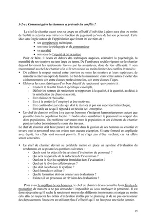 3-2-a : Comment gérer les hommes et prévenir les conflits ?
Le chef de chantier ayant sous sa coupe un effectif d’individus à gérer aura plus ou moins
de facilité à exécuter son métier en fonction du jugement qu’aura de lui son personnel. Cette
idée sera forgée autour de l’appréciation que feront les ouvriers de :
• ses compétences techniques
• son sens de pédagogie et de commandeur
• sa moralité
• son sens de l’équité et de la justice
Pour ce faire, il devra en dehors des techniques acquises, connaître la psychologie, la
mentalité de ses ouvriers au sens large du terme. De l’ambiance sociale régnant sur le chantier
dépend fortement les rendements fournis par les animateurs, donc de leur efficacité. Il sera
recommandé au chef de chantier afin d’éviter ou tout au moins limiter des conflits éventuels :
De cultiver le respect mutuel entre ouvriers ou entre les ouvriers et leurs supérieurs, de
manière à créer un esprit de famille. Le but de la manœuvre étant entre autres d’éviter des
cloisonnements soit entre classes professionnelles, soit entre classes d’âges.
Elaborer les caractéristiques d’un bon objectif de rendement qui consiste à :
- Enoncer le résultat final et spécifique escompté,
- Définir les normes de rendement se rapportant à la qualité, à la quantité, au délai, à
la satisfaction du client et au coût,
- Etre réaliste et réalisable,
- Etre à la portée de l’employé et être motivant,
- Etre contrôlable par celui qui doit le réaliser et par son supérieur hiérarchique,
- Etre utile en ce qu’il répond à un besoin de l’entreprise.
Le chef de chantier veillera à ce que ses hommes s’intègrent harmonieusement autant que
possible dans la population locale. Il faudra alors sensibiliser le personnel au respect des
dites populations. Un problème survenant entre la population et des éléments du chantier
peut perturber énormément le cours des travaux.
Le chef de chantier doit faire preuve de fermeté dans la gestion de ses hommes au chantier et
envers tout le personnel sous ses ordres sans aucune exception. Si cette fermeté est appliquée
avec équité, les effets sont souvent positifs. Il ne s’agit pas d’être méchant, car les effets
seront contraires.
Le chef de chantier devrait au préalable mettre en place un système d’évaluation du
rendement, en se posant les questions suivantes :
- Quels sont les objectifs du système d’évaluation du personnel ?
- Qui sera responsble de la rédaction de l’évaluation ?
- Quel est le rôle du supérieur immédiat dans l’évaluation ?
- Quel est le rôle des collaborateurs ?
- Qui doit coordonner le système ?
- Quel formulaire utiliser ?
- Quelle formation doit-on donner aux évaluateurs ?
- Existe-t-il un processus de révision des évaluations ?
Pour avoir le meilleur de ses hommes, le chef de chantier devra connaître leurs limites de
production de manière à ne pas demander l’impossible ou sous employer le personnel. Il est
donc nécessaire qu’il sache le rendement moyen des différents intervenants et exiger au moins
cela afin de respecter les délais d’exécution établis par le planning et de ne pas occasionner
des dépassements financiers en utilisant plus d’effectifs qu’il ne faut pour une tâche donnée.
29
 