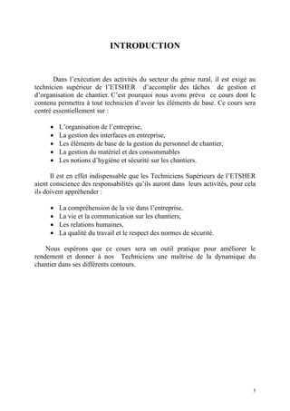 INTRODUCTION
Dans l’exécution des activités du secteur du génie rural, il est exigé au
technicien supérieur de l’ETSHER d’accomplir des tâches de gestion et
d’organisation de chantier. C’est pourquoi nous avons prévu ce cours dont le
contenu permettra à tout technicien d’avoir les éléments de base. Ce cours sera
centré essentiellement sur :
• L’organisation de l’entreprise,
• La gestion des interfaces en entreprise,
• Les éléments de base de la gestion du personnel de chantier,
• La gestion du matériel et des consommables
• Les notions d’hygiène et sécurité sur les chantiers.
Il est en effet indispensable que les Techniciens Supérieurs de l’ETSHER
aient conscience des responsabilités qu’ils auront dans leurs activités, pour cela
ils doivent appréhender :
• La compréhension de la vie dans l’entreprise,
• La vie et la communication sur les chantiers,
• Les relations humaines,
• La qualité du travail et le respect des normes de sécurité.
Nous espérons que ce cours sera un outil pratique pour améliorer le
rendement et donner à nos Techniciens une maîtrise de la dynamique du
chantier dans ses différents contours.
3
 