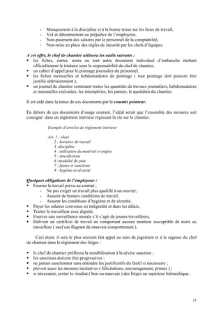 - Manquement à la discipline et à la bonne tenue sur les lieux de travail,
- Vol et détournement au préjudice de l’employeur,
- Non-paiement des salaires par le personnel de la comptabilité,
- Non-mise en place des règles de sécurité par les chefs d’équipes.
A cet effet, le chef de chantier utilisera les outils suivants :
les fiches, cartes, notes ou tout autre document individuel d’embauche mettant
officiellement le titulaire sous la responsabilité du chef de chantier,
un cahier d’appel pour le pointage journalier du personnel,
les fiches mensuelles et hebdomadaires de pointage ( tout pointage doit pouvoir être
justifié ultérieurement ),
un journal de chantier contenant toutes les quantités de travaux journaliers, hebdomadaires
et mensuelles exécutées, les intempéries, les pannes, le quotidien du chantier.
Il est aidé dans la tenue de ces documents par le commis pointeur.
En dehors de ces documents d’usage courant, l’idéal serait que l’ensemble des mesures soit
consigné dans un règlement intérieur régissant la vie sur le chantier.
Exemple d’articles de règlement intérieur
Art. 1 : objet
2 : horaires de travail
3 :discipline
4 : utilisation du matériel et engins
5 : interdictions
6 :modalité de paie
7 : fautes et sanctions
8 : hygiène et sécurité
Quelques obligations de l’employeur :
Fournir le travail prévu au contrat ;
- Ne pas exiger un travail plus qualifié à un ouvrier,
- Assurer de bonnes conditions de travail,
- Assurer les conditions d’hygiène et de sécurité.
Payer les salaires convenus en intégralité et dans les délais,
Traiter le travailleur avec dignité,
Exercer une surveillance morale s’il s’agit de jeunes travailleurs,
Délivrer un certificat de travail ne comportant aucune mention susceptible de nuire au
travailleur ( sauf cas flagrant de mauvais comportement ).
Ceci étant, il sera le plus souvent fait appel au sens de jugement et à la sagesse du chef
de chantier dans le règlement des litiges :
le chef de chantier préférera la sensibilisation à la sévère sanction ;
les sanctions doivent être progressives ;
ne jamais sanctionner sans entendre les justificatifs du fautif si nécessaire ;
prévoir aussi les mesures incitatives ( félicitations, encouragement, primes ) ;
si nécessaire, porter le résultat ( bon ou mauvais ) des litiges au supérieur hiérarchique .
31
 