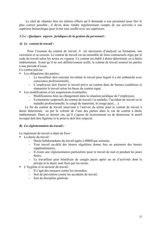 Le chef de chantier fera les mêmes efforts qu’il demande à son personnel pour être le
plus correct possible ; il devra donc rendre régulièrement compte de ses activités à son
supérieur hiérarchique pour éviter tout conflit avec ses supérieurs.
3-2-c : Quelques aspects juridiques de la gestion du personnel :
A) Le contrat de travail :
Pour l’examen du contrat de travail, il est nécessaire d’analyser sa formation, son
exécution et sa cession. Le contrat de travail est un ensemble de liens contractuels régis par le
code du travail selon les textes en vigueur. Ce contrat est établi à durée déterminée ou à durée
indéterminée. Avant qu’il ne soit définitivement scellé, le contrat de travail soumet les parties
à une période d’essai.
Ce contrat précise :
Les obligations des parties,
- Le travailleur doit exécuter lui-même le travail pour lequel il a été embauché avec
conscience professionnelle,
- L’employeur doit fournir le travail prévu au contrat dans de bonnes conditions et
rémunérer le travail selon les bases du contrat signé.
Les modifications et les suspensions éventuelles.
- Modifications liées au changement dans la situation juridique de l’employeur,
- Evénements suspensifs du contrat de travail ( la maladie, l’accident de travail ou la
maladie professionnelle, le congé de maternité, le congé payé,…).
La fin du contrat de travail intervient à l’arrivée du terme pour le contrat de travail à
durée déterminée ou par la volonté de l’une des parties dans le cas de contrat à durée
indéterminée. Dans ce dernier cas, qu’il s’agisse de licenciement ou de démission, le motif
invoqué doit être légitime et le préavis doit être respecté.
B) La réglementation du travail :
Le règlement du travail a objet de fixer :
La durée du travail :
- Durée hebdomadaire du travail égale à 40h00 par semaine,
- Tout travail au-delà des heures régulières donne lieu au paiement des heures
suppléméntaires,
- Il existe une réglementation particulière pour le travail de nuit et pendant les jours
fériés,
- Le travailleur peut bénéficier de congés payés après un an d’activités dont le
pricipe et la durée sont fixés par les textes.
L’hygiène et la sécurité du travail :
- Il s’agit des mesures contre les incendies,
- Soit de prévention contre les accidents de travail,
- Soit de discipline générale.
32
 