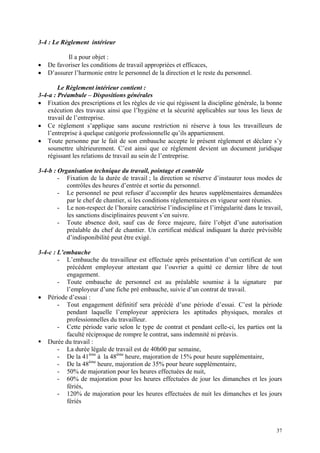 3-4 : Le Règlement intérieur
Il a pour objet :
• De favoriser les conditions de travail appropriées et efficaces,
• D’assurer l’harmonie entre le personnel de la direction et le reste du personnel.
Le Règlement intérieur contient :
3-4-a : Préambule – Dispositions générales
• Fixation des prescriptions et les règles de vie qui régissent la discipline générale, la bonne
exécution des travaux ainsi que l’hygiène et la sécurité applicables sur tous les lieux de
travail de l’entreprise.
• Ce règlement s’applique sans aucune restriction ni réserve à tous les travailleurs de
l’entreprise à quelque catégorie professionnelle qu’ils appartiennent.
• Toute personne par le fait de son embauche accepte le présent règlement et déclare s’y
soumettre ultérieurement. C’est ainsi que ce règlement devient un document juridique
régissant les relations de travail au sein de l’entreprise.
3-4-b : Organisation technique du travail, pointage et contrôle
- Fixation de la durée de travail ; la direction se réserve d’instaurer tous modes de
contrôles des heures d’entrée et sortie du personnel.
- Le personnel ne peut refuser d’accomplir des heures supplémentaires demandées
par le chef de chantier, si les conditions réglementaires en vigueur sont réunies.
- Le non-respect de l’horaire caractérise l’indiscipline et l’irrégularité dans le travail,
les sanctions disciplinaires peuvent s’en suivre.
- Toute absence doit, sauf cas de force majeure, faire l’objet d’une autorisation
préalable du chef de chantier. Un certificat médical indiquant la durée prévisible
d’indisponibilité peut être exigé.
3-4-c : L’embauche
- L’embauche du travailleur est effectuée après présentation d’un certificat de son
précédent employeur attestant que l’ouvrier a quitté ce dernier libre de tout
engagement.
- Toute embauche de personnel est au préalable soumise à la signature par
l’employeur d’une fiche pré embauche, suivie d’un contrat de travail.
• Période d’essai :
- Tout engagement définitif sera précédé d’une période d’essai. C’est la période
pendant laquelle l’employeur appréciera les aptitudes physiques, morales et
professionnelles du travailleur.
- Cette période varie selon le type de contrat et pendant celle-ci, les parties ont la
faculté réciproque de rompre le contrat, sans indemnité ni préavis.
Durée du travail :
- La durée légale de travail est de 40h00 par semaine,
- De la 41ème
à la 48ème
heure, majoration de 15% pour heure supplémentaire,
- De la 48ème
heure, majoration de 35% pour heure supplémentaire,
- 50% de majoration pour les heures effectuées de nuit,
- 60% de majoration pour les heures effectuées de jour les dimanches et les jours
fériés,
- 120% de majoration pour les heures effectuées de nuit les dimanches et les jours
fériés
37
 