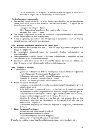 - En cas de nécessité ou d’urgence, le travailleur peut être appelé à travailler le
dimanche ou un jour férié et sera rémunéré en conséquence.
3-4-d : Permission exceptionnelle
Les permissions exceptionnelles en raison d’événements familiaux sur présentation des
pièces justificatives pourront être accordées dans la limite de vingt ( 20 ) jours par an
selon le code du travail.
- Mariage du travailleur : 3 jours
- Décès du conjoint, d’un enfant ou d’un parent proche : 3 jours
- Naissance d’un enfant : 3 jours
Ces congés exceptionnels ne seront pas déduits du congé réglementaire et n’entraînent
aucune retenue de salaire pour les travailleurs.
A titre exceptionnel, la possibilité peut être accordée au travailleur de suivre un stage de
perfectionnement ou d’assister à un séminaire.
3-4-e : Modalités de paiement du salaire et des congés payés
Toute année de travail donne droit à un (1) mois de congé à jouissance obligatoire à la
charge de l’employeur,
La rémunération comprend toutes les indemnités légales, réglementaires ou
conventionnelles.
Les augmentations de salaire restent à la discrétion de la Direction et auront lieu une fois
l’an sur la base d’une évaluation individuelle.
Les salaires seront payés chaque fin de mois sur les lieux de travail ou par virement. Au
cours de chaque paye, il est remis au travailleur un bulletin de paye.
3-4-f : Discipline et sanctions
Il est interdit de :
- Quitter son poste de travail de façon prolongé sans en avoir informé le responsable
( chef d’équipe, chef de chantier, chef d’entreprise ),
- Diffuser des tracts ou de procéder à des affichages non autorisés,
- Introduire des personnes étrangères dans le chantier,
- Se livrer à des travaux personnels sur les lieux de travail,
Fautes lourdes du travailleur :
- Manque de conscience professionnelle surtout accompagnée de négligence grave (
préjudice important ),
- Refus d’obéissance et manque de respect ( refus d’exécuter le travail entrant dans
ses attributions et injures, coups et blessures, insolence à l’égard de l’employeur ),
- Manquement à la discipline ( état d’ébriété répété, scandale sur les lieux du travail,
transport clandestin de passager à bord de véhicule de service ),
- Violation des règles de sécurité ( refus d’éteindre une cigarette dans un lieu
inflammable, non-respect de l’équipement ou du matériel de sécurité mis à la
disposition de l’employé ),
- Malhonnêteté flagrante ( vol commis au préjudice de l’employeur, détournement
de fond ).
Fautes lourdes de l’employeur :
- Non-paiementt de salaire dans le délai légal,
- Non-respect des clauses contractuelles,
- Violation des règles de sécurité et d’hygiène,
- Injures, coups et blessures à l’adresse du travailleur.
L’employeur peut être poursuivi par la juridiction compétente ( inspection du travail ).
38
 