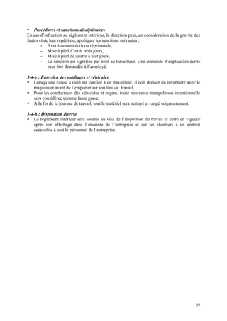 Procédures et sanctions disciplinaires
En cas d’infraction au règlement intérieur, la direction peut, en considération de la gravité des
fautes et de leur répétition, appliquer les sanctions suivantes :
- Avertissement écrit ou réprimande,
- Mise à pied d’un à trois jours,
- Mise à pied de quatre à huit jours,
- La sanction est signifiée par écrit au travailleur. Une demande d’explication écrite
peut être demandée à l’employé.
3-4-g : Entretien des outillages et véhicules
Lorsqu’une caisse à outil est confiée à un travailleur, il doit dresser un inventaire avec le
magasinier avant de l’emporter sur son lieu de travail,
Pour les conducteurs des véhicules et engins, toute mauvaise manipulation intentionnelle
sera considéree comme faute grave.
A la fin de la journée de travail, tout le matériel sera nettoyé et rangé soigneusement.
3-4-h : Disposition diverse
Le règlement intérieur sera soumis au visa de l’inspection du travail et entre en vigueur
après son affichage dans l’enceinte de l’entreprise et sur les chantiers à un endroit
accessible à tout le personnel de l’entreprise.
39
 