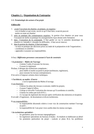Chapitre 1 : Organisation de l’entreprise
1-1: Terminologie des acteurs d’un projet
4 idées-clés
1. avant l’ouverture du chantier, on prépare, on organise :
voir et étudier ce qui existe, savoir ce qu’il faut faire, avant de pouvoir
mettre en route un chantier
2. mise en pratique des connaissances acquises : la gestion d’un chantier est pour nous
l’occasion de mettre en pratique les enseignements reçus durant notre formation.
3. dans l’exécution de la commande, il faut garder en vue le caractère dynamique du
chantier et s’attendre à résoudre les difficultés, il faut savoir innover.
4. dans la gestion du chantier, il faut envisager :
- la mise en pratique des décisions prises au stade de la préparation et de l’organisation ;
- coordonner et contrôler ;
- apprendre à assumer ses responsabilités.
1-1-a ) Différentes personnes concourant à l’acte de construire
¤ le promoteur : Maître de l’ouvrage
- il donne l’ordre d’exécuter les travaux,
- il assure le règlement.
Profane, il désigne des techniciens compétents :
- pour établir et mettre au point le projet (architectes, ingénieurs),
- pour exécuter les travaux (entrepreneurs).
Il lui arrive d’imposer certains choix techniques.
¤ l’architecte, ou maître d’œuvre
c’est le représentant du Maître d’ouvrage.
a) ses fonctions :
- il dresse les plans des travaux à exécuter, établit les projets;
- il assure l’appel d’offres;
- il dirige et surveille l’exécution des travaux qu’il coordonne et contrôle;
- il donne les ordres par écrit (O.S.) ;
- il s’occupe du règlement des travaux après vérification des mémoires et réception.
Il est aidé d’ingénieurs, de dessinateurs et divers techniciens.
b) ses responsabilités :
- la responsabilité décennale relative à tout vice de construction mettant l’ouvrage
en péril ;
- la responsabilité de 2 ans pour vices cachés dans les menus ouvrages.
¤ les techniciens spécialisés :
- les géomètres: pour les travaux topographiques
- les ingénieurs spécialistes de bureaux d’études : ils étudient et établissent au détail
les pointstrès particuliers du projet : (calculs et plans B.A, les problèmes
4
 