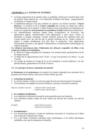 CHAPITRE 4 : LA GESTION DU MATERIEL
La bonne organisation d’un chantier, donc sa rentabilité, réside pour l’essentiel dans l’état
du matériel. Sans matériel sûr, il est impossible d’élaborer une bonne programmation,
on fait place à l’improvisation.
L’exploitation physique d’un parc matériel est soumise à un facteur essentiel : l’Aspect
financier. Ce facteur est lié à l’Aspect comptable par la prise en compte des valeurs
d’immobilisation sur le matériel. L’aspect financier trouve par ailleurs son importance sur
la prise en compte des investissements ou acquisitions d’actifs (industriels ou financiers).
Les immobilisations subissent chaque année d’exploitation ou d’exercice, une
dépréciation appelée Amortissement. Cette dépréciation a pour cause, l’usure, la
désuétude, le progrès technique. Certains matériels peuvent être dépréciés bien que
n’ayant jamais servi, du seul fait que le progrès technique les ait rendus vétustes et
inaptes à remplir rentablement leur rôle dans la production. Cette dépréciation
fonctionnelle des biens a été appelée l’Obsolescence ou déclassement technologique du
matériel industriel.
Ces éléments interviennent dans l’élaboration des éléments comptables du Bilan et du
compte de résultat ou d’exploitation.
Le Bilan est l’image comptable de l’entreprise à un moment donné, généralement à la fin
de chaque exercice.
Le Bilan fait le rapprochement entre l’Actif = ce que l’on possède et le Passif = ce que
l’on doit.
Le Compte de résultat est l’image de la vie de l’entreprise ( recettes dépenses ) sur une
période donnée, généralement à la fin de l’exercice.
4-1 : Les principes de bonne exploitation du matériel
Le Rendement et les performances du matériel de chantier dépendent non seulement de la
puissance de la force motrice, mais aussi d’autres critères qui sont :
la fonction du matériel :
Le chef de chantier veillera à ce que tout engin fasse le travail pour lequel il est destiné.
Une utilisation non adaptée est souvent inefficace, onéreuse et nuisible au matériel.
Mauvais exemples courants : - chargeur utilisé comme pelle
- camion comme véhicule léger, ...
les conditions d’utilisation :
Les conditions d’utilisation du matériel sont essentielles pour leur longévité.
Leur utilisation tiendra compte de leurs limites qui doivent être connues du chef de
chantier.
Exemple : - poids utiles de camions
- capacité des bétonnières
la maintenance :
Les constructeurs donnent à l’achat les indications nécessaires à l’exécution de la tâche
tout au long de l’utilisation de l’engin.
Il y a des tâches d’entretien routinières dites systématiques, et les tâches périodiques
préétablies, ainsi que les réparations éventuelles.
40
 