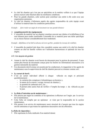 Le chef de chantier qui n’est pas un spécialiste en la matière veillera à ce que l’équipe
puisse exercer cette fonction dans les meilleures conditions.
Pour les grands chantiers, cette section peut constituer une entité à elle seule avec une
organisation autonome.
Le chef de chantier s’informera auprès des agents responsables de cette équipe avant
d’utiliser le matériel dans les conditions particulières.
Exemple : faire rouler un engin de terrassement sur une grande distance
complémentarité des équipements
L’ensemble du matériel sur un chantier constitue souvent une chaîne et la défaillance d’un
seul élément peut rendre inutilisable l’ensemble de ce matériel pour une tâche spécifique
ou au mieux baisser considérablement leur rendement.
Exemple : défaillance d’un bull en absence de terre gerbée pendant les travaux de remblais.
L’ensemble du matériel doit donc être considéré comme une entité et le chef de chantier
comme un chef de famille veillera sur l’utilisation harmonieuse et optimale de tous les
engins.
4-2 : Les moyens de gestion
Autant le chef de chantier avait besoin de document pour la gestion du personnel, il aura
autant plus besoin de documents conçus pour lui fournir les informations nécessaires à la
gestion rationnelle du matériel.
Ces documents dont la tenue est assurée par les conducteurs, le magasinier et les agents de
maintenance sous la supervision du chef de chantier peuvent se résumer comme suit :
Le carnet de bord :
C’est un carnet individuel affecté à chaque véhicule ou engin et précisant
quotidiennement :
- la variation des compteurs ( kilométriques ou horaires ),
- la nature de la course ( voyage, travaux de chantier ),
- la quantité de carburant servi, etc.…
- Il permet entre autres buts de vérifier « l’emploi du temps » du véhicule au jour
le jour.
La fiche d’entretien ou de maintenance :
Elle précise par engin les contrôles et les opérations à effectuer sur l’engin par le service
de la maintenance.
Cette fiche est remplie par un opérateur et visée par le responsable de la section
maintenance,
Elle permet à un service de maintenance assez structuré de s’assurer que tous les engins
ont été entretenus et que toutes les opérations nécessaires ont été effectuées.
La fiche de réparation :
Elle représente la fiche médicale d’un matériel donné.
41
 