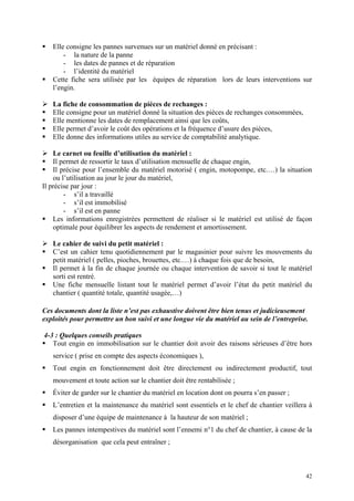 Elle consigne les pannes survenues sur un matériel donné en précisant :
- la nature de la panne
- les dates de pannes et de réparation
- l’identité du matériel
Cette fiche sera utilisée par les équipes de réparation lors de leurs interventions sur
l’engin.
La fiche de consommation de pièces de rechanges :
Elle consigne pour un matériel donné la situation des pièces de rechanges consommées,
Elle mentionne les dates de remplacement ainsi que les coûts,
Elle permet d’avoir le coût des opérations et la fréquence d’usure des pièces,
Elle donne des informations utiles au service de comptabilité analytique.
Le carnet ou feuille d’utilisation du matériel :
Il permet de ressortir le taux d’utilisation mensuelle de chaque engin,
Il précise pour l’ensemble du matériel motorisé ( engin, motopompe, etc.…) la situation
ou l’utilisation au jour le jour du matériel,
Il précise par jour :
- s’il a travaillé
- s’il est immobilisé
- s’il est en panne
Les informations enregistrées permettent de réaliser si le matériel est utilisé de façon
optimale pour équilibrer les aspects de rendement et amortissement.
Le cahier de suivi du petit matériel :
C’est un cahier tenu quotidiennement par le magasinier pour suivre les mouvements du
petit matériel ( pelles, pioches, brouettes, etc.…) à chaque fois que de besoin,
Il permet à la fin de chaque journée ou chaque intervention de savoir si tout le matériel
sorti est rentré.
Une fiche mensuelle listant tout le matériel permet d’avoir l’état du petit matériel du
chantier ( quantité totale, quantité usagée,…)
Ces documents dont la liste n’est pas exhaustive doivent être bien tenus et judicieusement
exploités pour permettre un bon suivi et une longue vie du matériel au sein de l’entreprise.
4-3 : Quelques conseils pratiques
Tout engin en immobilisation sur le chantier doit avoir des raisons sérieuses d’être hors
service ( prise en compte des aspects économiques ),
Tout engin en fonctionnement doit être directement ou indirectement productif, tout
mouvement et toute action sur le chantier doit être rentabilisée ;
Éviter de garder sur le chantier du matériel en location dont on pourra s’en passer ;
L’entretien et la maintenance du matériel sont essentiels et le chef de chantier veillera à
disposer d’une équipe de maintenance à la hauteur de son matériel ;
Les pannes intempestives du matériel sont l’ennemi n°1 du chef de chantier, à cause de la
désorganisation que cela peut entraîner ;
42
 