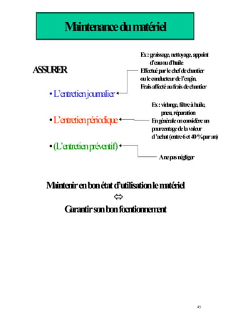 Maintenancedumatériel
ASSURERASSURER
•L’entretienjournalier
•L’entretienpériodique
•
Maintenirenbonétatd’utilisationlematérielMaintenirenbonétatd’utilisationlematériel
GarantirsonbonfocntionnementGarantirsonbonfocntionnement
Ex:graissage,nettoyage,appoint
d’eauoud’huile
Effectuéparlechefdechantier
ouleconducteurdel’engin.
Fraisaffectéaufraisdechantier
Ex:vidange,filtreàhuile,
pneu,réparation
Engénéraleonconsidèreun
pourcentagedelavaleur
d’achat(entre6et40%paran)
Anepasnégliger
(L’entretienpréventif)
45
 