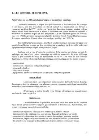 4-4 : LE MATERIEL DE GENIE CIVIL
Généralités sur les différents types d’engins et matériels de chantiers
Le matériel est devenu le moyen principal d’entretien et de construction des ouvrages
et des routes, non plus l’auxiliaire du travail manuel. La mécanisation des travaux a
commencé au début du 19ème
siècle avec l’apparition du moteur à vapeur, suivi de celle du
moteur diesel. Cette motorisation a permis la réalisation des grands travaux et engendré la
production de matériels de plus en plus performants. Ce fût d’abord les pelles sur chenilles,
puis vers 1904 les premiers tracteurs sur chenilles à moteur Diesel. Aujourd’hui la puissance
des engins approche et dépasse même pour quelques machines les 2 000 CV.
Tout matériel de terrassement, a pour base, un châssis articulé ou rigide sur lequel sont
montés les différents organes qui leur permettent de se déplacer ou de travailler grâce aux
équipements qui sont spécifiques à chaque type d’engins.
Quel que soit le type d’engin, la constitution de la machine est réalisée suivant des
techniques de base d’une chaîne cinématique du véhicule automobile. La seule différence
relève le plus souvent du mode de déplacement sur le sol : sur roues ou sur chenilles.
Toutefois, on retrouve la même chaîne cinématique comprenant presque les mêmes organes :
- moteur diesel,
- transmission : mécanique ou hydrodynamique,
- commandes finales,
- direction et freinage,
- équipements de travail commandés soit par câble ou hydrauliquement.
moteur diesel
Le moteur diesel s’est imposé aux autres systèmes de transformation d’énergie
thermique en énergie mécanique pour plusieurs raisons : puissance, coût du carburant utilisé
moins élevé, rendement thermique meilleur, etc.
D’autre part, le moteur diesel à cycle 4 temps refroidi par eau s’adapte mieux
au climat des zones tropicales.
transmission
La transmission de la puissance du moteur jusqu’aux roues ou aux chenilles
passe par un certain nombre d’organes qui constituent la transmission. Actuellement, trois
grands systèmes de transmission sont utilisés :
- transmission mécanique classique avec embrayage et boîte de vitesses
- transmission hydro cinétique avec convertisseur de couple et boîte power-schift
- transmission hydrostatique avec pompe et moteur hydraulique. pour une machine
sur chenilles, la puissance est transmise aux deux barbotins latéraux qui entraînent
les chenilles par un couple et deux réducteurs latéraux appelés commandes finales.
47
 