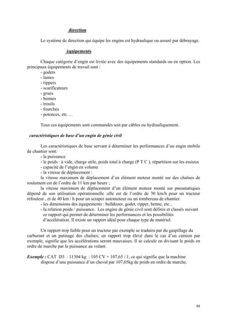 direction
Le système de direction qui équipe les engins est hydraulique ou assuré par débrayage.
équipements
Chaque catégorie d’engin est livrée avec des équipements standards ou en option. Les
principaux équipements de travail sont :
- godets
- lames
- rippers
- scarificateurs
- grues
- bennes
- treuils
- fourches
- potences, etc….
Tous ces équipements sont commandés soit par câbles ou hydrauliquement.
caractéristiques de base d’un engin de génie civil
Les caractéristiques de base servant à déterminer les performances d’un engin mobile
de chantier sont:
- la puissance
- le poids : à vide, charge utile, poids total à charge (P T C ), répartition sur les essieux
- capacité de l’engin en volume
- la vitesse de déplacement :
la vitesse maximum de déplacement d’un élément moteur monté sur des chaînes de
roulement est de l’ordre de 11 km par heure ;
la vitesse maximum de déplacement d’un élément moteur monté sur pneumatiques
dépend de son utilisation opérationnelle :elle est de l’ordre de 30 km/h pour un tracteur
réfouleur , et de 40 km / h pour un scraper automoteur ou un tombereau de chantier.
- les dimensions des équipements : bulldozer, godet, ripper, benne, etc...
- la relation poids / puissance. Les engins de génie civil sont définis et classés suivant
ce rapport qui permet de déterminer les performances et les possibilités
d’accélération. Il existe un rapport idéal pour chaque type de matériel.
Un rapport trop faible pour un tracteur par exemple se traduira par du gaspillage du
carburant et un patinage des chaînes; un rapport trop élevé dans le cas d’un camion par
exemple, signifie que les accélérations seront mauvaises. Il se calcule en divisant le poids en
ordre de marche par la puissance au volant.
Exemple : CAT D3 : 11304 kg : 105 CV = 107,65 / 1, ce qui signifie que la machine
dispose d’une puissance d’un cheval par 107,65kg de poids en ordre de marche.
48
 