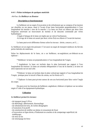 4-4-1 : Fiches techniques de quelques matériels
4-4-1-a : Le Bulldozer ou Bouteur
Description et fonctionnement
Le bulldozer est un engin d’excavation et de refoulement qui se compose d’un tracteur
sur chenilles ou sur pneus, muni à l’avant d’une lame horizontale perpendiculaire à l’axe
longitudinal du tracteur ( sens de la marche ). La lame est fixée au châssis par deux forts
longerons autorisant un mouvement de montée et de descente commandé par vérins
hydrauliques :
-l’angle d’attaque de la lame est réglée par un vérin d’inclinaison;
-le levage de la lame est assuré par deux vérins fixés au châssis à l’avant du tracteur;
La lame peut avoir différentes formes selon les travaux : droite, concave, en U, ...
Le bulldozer est un engin très puissant. C’est aussi un engin de transport médiocre du fait des
pertes latérales de matériaux.
Selon les déplacements de la lame, on a un bulldozer, un angledozer, un tiltdozer ou un
tipdozer :
* Bulldozer: la lame est perpendiculaire à l’axe longitudinal de l’engin;
* Angledozer: la lame est inclinée dans le plan horizontal par rapport à l’axe
longitudinal du tracteur ( la lame est orientée obliquement à l’axe de la marche ); la terre est
alors repoussée sur un seul côté.
*Tiltdozer: la lame est inclinée dans le plan vertical par rapport à l’axe longitudinal de
l’engin; pratique pour le travail à flanc de coteau, sur les fossés en V.
* Tipdozer: la lame peut pivoter autour de son axe horizontal pour faire varier l’angle
de coupe;
On peut avoir les fonctions de bulldozer, angledozer, tiltdozer et tipdozer sur un même
engin à l’aide d’un équipement hydraulique.
Utilisation
Le bulldozer permet les travaux:
- de transport jusqu’à 50 m
- de défrichage, déboisement, dessouchage
- de refoulement de terre, de roches désagrégées
- d’exécution d’un profil
- de construction de remblai sur plaine et creusement de fossé
- d’excavation en ligne droite, d’étalement en couches et de compactage superficiel, de
remblayage;
- de mise au tas
- de remorquage de force
49
 