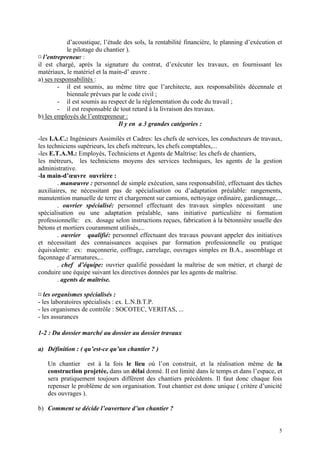 d’acoustique, l’étude des sols, la rentabilité financière, le planning d’exécution et
le pilotage du chantier ).
¤ l’entrepreneur :
il est chargé, après la signature du contrat, d’exécuter les travaux, en fournissant les
matériaux, le matériel et la main-d’ œuvre .
a) ses responsabilités :
- il est soumis, au même titre que l’architecte, aux responsabilités décennale et
biennale prévues par le code civil ;
- il est soumis au respect de la réglementation du code du travail ;
- il est responsable de tout retard à la livraison des travaux.
b) les employés de l’entrepreneur :
Il y en a 3 grandes catégories :
-les I.A.C.: Ingénieurs Assimilés et Cadres: les chefs de services, les conducteurs de travaux,
les techniciens supérieurs, les chefs métreurs, les chefs comptables,...
-les E.T.A.M.: Employés, Techniciens et Agents de Maîtrise: les chefs de chantiers,
les métreurs, les techniciens moyens des services techniques, les agents de la gestion
administrative.
-la main-d’œuvre ouvrière :
. manœuvre : personnel de simple exécution, sans responsabilité, effectuant des tâches
auxiliaires, ne nécessitant pas de spécialisation ou d’adaptation préalable: rangements,
manutention manuelle de terre et chargement sur camions, nettoyage ordinaire, gardiennage,...
. ouvrier spécialisé: personnel effectuant des travaux simples nécessitant une
spécialisation ou une adaptation préalable, sans initiative particulière ni formation
professionnelle: ex. dosage selon instructions reçues, fabrication à la bétonnière usuelle des
bétons et mortiers couramment utilisés,...
. ouvrier qualifié: personnel effectuant des travaux pouvant appeler des initiatives
et nécessitant des connaissances acquises par formation professionnelle ou pratique
équivalente: ex: maçonnerie, coffrage, carrelage, ouvrages simples en B.A., assemblage et
façonnage d’armatures,...
. chef d’équipe: ouvrier qualifié possédant la maîtrise de son métier, et chargé de
conduire une équipe suivant les directives données par les agents de maîtrise.
. agents de maîtrise.
¤ les organismes spécialisés :
- les laboratoires spécialisés : ex. L.N.B.T.P.
- les organismes de contrôle : SOCOTEC, VERITAS, ...
- les assurances
1-2 : Du dossier marché au dossier au dossier travaux
a) Définition : ( qu’est-ce qu’un chantier ? )
Un chantier est à la fois le lieu où l’on construit, et la réalisation même de la
construction projetée, dans un délai donné. Il est limité dans le temps et dans l’espace, et
sera pratiquement toujours différent des chantiers précédents. Il faut donc chaque fois
repenser le problème de son organisation. Tout chantier est donc unique ( critère d’unicité
des ouvrages ).
b) Comment se décide l’ouverture d’un chantier ?
5
 