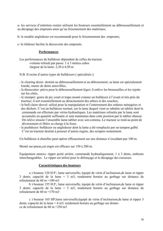 a- les services d’entretien routier utilisent les bouteurs essentiellement au débroussaillement et
au décapage des emprunts ainsi qu’au foisonnement des matériaux;
b- le modèle angledoser est recommandé pour le foisonnement des emprunts;
c- le tiltdoser facilite la découverte des emprunts.
Performances
Les performances du bulldozer dépendent de celles du tracteur.
-volume refoulé par passe: 1 à 3 mètres cubes
-largeur de la lame: 2,30 à 4,50 m
N.B. Il existe d’autres types de bulldozers ( spécialisés ):
- le clearing dozer: destiné au débroussaillement et au déboisement; sa lame est spécialement
lourde, munie de dents amovibles;
- le threecutter: prévu pour le débroussaillement léger; il enlève les broussailles et les rejette
sur les côtés;
- le stumper: genre de pic court et trapu monté comme un bulldozer à l’avant et très près du
tracteur; il sert essentiellement au déracinement des arbres et des souches;
- le bull claim shovel: utilisé pour la manipulation et l’enterrement des ordures ménagères et
des déchets. C’est un bulldozer normal, sur la lame duquel vient se rabattre un tablier dont la
commande est effectuée par vérins hydrauliques. Les matériaux refoulés par la lame sont
accumulés en quantité suffisante et sont maintenus dans cette position par le tablier abaissé.
On relève ensuite l’ensemble lame-tablier avec son contenu. Le tracteur se rend au point de
déversement et libère sa charge à la fosse.
- le pushdozer: bulldozer ou angledozer dont la lame a été remplacée par un tampon galbé.
C’est un tracteur destiné à pousser d’autres engins, des scrapers notamment.
Un bulldozer à chenilles peut opérer efficacement sur une distance n’excédant pas 100 m.
Monté sur pneus,cet engin est efficace sur 150 à 200 m.
Equipement annexe: ripper porté arrière, commandé hydrauliquement, 1 à 3 dents, embouts
interchangeables. Le ripper est utilisé pour le défonçage et le décapage des cuirasses.
Caractéristiques des bouteurs
a ) bouteur 120 H.P.; lame universelle; équipé de vérin d’inclinaison,de lame et ripper
3 dents; capacité de la lame = 3 m3; rendement horaire au gerbage sur distance de
refoulement de 60 m =100 m3
b ) bouteur 155 H.P.; lame universelle; équipé de vérin d’inclinaison,de lame et ripper
3 dents; capacité de la lame = 3 m3; rendement horaire au gerbage sur distance de
refoulement de 60 m =170 m3
c ) bouteur 165 HP;lame universelle;équipé de vérin d’inclinaison,de lame et ripper 3
dents; capacité de la lame = 4 m3; rendement horaire au gerbage sur distan-
ce de refoulement de 60 m =250 m3
50
 