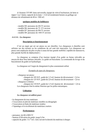 d ) bouteur 335 HP; lame universelle; équipé de vérin d’inclinaison, de lame et
ripper 1 ou 3 dents; capacité de la lame = 13,8 m3;rendement horaire au gerbage sur
distance de refoulement de 60 m =500 m3.
quelques modèles de bulldozers
- modèle D4 :puissance de 48 CV environ
- modèle D6 :puissance de 75 CV environ
- modèle D7 :puissance de 90 CV environ
- modèle D8 :puissance de 140 CV environ
4-4-1-b : La chargeuse
Description et fonctionnement
C’est un engin qui est sur pneus ou sur chenilles. Les chargeuses à chenilles sont
utilisées sur des terrains ou les conditions du sol sont très mauvaises. Les chargeuses sur
pneus sont employées de plus en plus à cause de leur grande mobilité ( rapidité de manoeuvre,
plus grande facilité de déplacement ).
La chargeuse se compose d’un tracteur équipé d’un godet ou benne relevable au
moyen de deux bras latéraux articulés. Le godet est basculante. La commande du levage et du
basculement du godet est hydraulique.
La chargeuse est l’engin de chargement le plus couramment utilisé
Exemples de types de chargeuses:
- chargeuse sur pneus:
. chargeur de 105 H.P., godet de 1,5 m3, hauteur de déversement > 2,4 m
. chargeur de 125 H.P.; godet de 2,0 m3; hauteur de déversement > 2,6 m
- chargeuse à chaînes:
. chargeur de 110 H.P.; godet de 1,5 m3; hauteur de déversement > 2,8 m
Les chargeuses font la même fonction que les pelles mécaniques.
Utilisation
La chargeuse est utilisée pour:
- le chargement de tous matériaux
- l’excavation en plat de matériaux meubles ou désagrégés
- l’excavation en butte de matériaux tendres
- l’épandage et le nivellement de matériaux routiers
Performances
- puissance: de 60 à 800 CV
- hauteur d’élévation du godet: jusqu’à 5m
- capacité du godet: 3 à 7 m3; varie suivant la densité du matériau à charger.
51
 