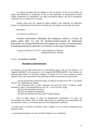 La capacité du godet doit être adaptée à celle du camion. Si elle est trop faible, les
temps morts diminuent le rendement. Si elle est trop importante, la suspension du camion
souffre exagérément au chargement. Une règle couramment admise veut que le chargement
s’effectue avec le contenu de 3 à 5 godets.
Chaque engin peut être équipé de godets adaptés à des matériaux de différentes
natures. Les godets doivent être pourvus de dents que l’on remplace lorsqu’elles sont usées.
Remarques:
Les chargeuses-pelleteuses;
Certains constructeurs fabriquent des chargeuses munies à l’arrière de
petites pelles rétro. Ce sont des Backhoe-loaders.Engins de chargement
polyvalents, ils sont particulièrement bien adaptés aux travaux d’assainissement,
d’aménagements hydro-agricoles et d’entretien d’oZuvrages hydrauliques.
chargeuse-pelleteuse de 75 H.P.; godet chargeur de 750 litres;
godet pelle rétro de 250 litres.
4-4-1-c : La niveleuse ou grader
Description et fonctionnement
La niveleuse est un engin utilisé pour les terrassements légers. Elle est soit tractée, et on
l’appelle GRADER? soit automotrice, et on l’appelle MOTORGRADER. Cette dernière est
beaucoup plus utilisée. La niveleuse comporte un châssis sur 4 à 6 roues à pneus au centre
duquel est fixée une lame mobile. Cette lame peut prendre les positions les plus diverses:
- par pivotement dans le plan horizontal, en formant un angle de 0 à 180 °c, de chaque
côté de l’axe longitudinal du châssis.
- par pivotement dans le plan vertical,ou elle peut être fixée à n’importe quelle
inclinaison, jusqu’à la perpendiculaire au sol ( 90 ° ), sur le côté de l’engin.
- elle peut être descendue ou relevée.
- elle peut être déplacée latéralement.
- elle peut être inclinée pour faire varier l’angle d’attaque.
Pour les petits engins, la lame est généralement commandée à la main, par
l’intermédiaire de volants. Pour les modèles plus lourds, les opérations sont commandées par
des manettes ( vérins ). La niveleuse peut avoir des équipements auxiliaires:
- on peut mettre en arrière un système à dents ( Rippers ) ou un rouleau compacteur pour
damer le terrain.
- on peut également placer en avant une lame frontale ou un scarificateur.
52
 