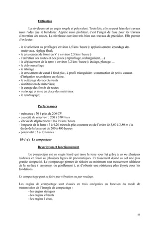 Utilisation
La niveleuse est un engin souple et polyvalent. Toutefois, elle ne peut faire des travaux
aussi rudes que le bulldozer. Appelé aussi profileur, c’est l’engin de base pour les travaux
d’entretien des routes. La niveleuse convient très bien aux travaux de précision. Elle permet
d’exécuter:
- le nivellement ou profilage ( environ 4,5 km / heure ): applanissement, épandage des
matériaux, réglage final;
- le creusement de fossé en V ( environ 2,5 km / heure )
- l’entretien des routes et des pistes ( reprofilage, rechargement, ...)
- le déplacement de la terre ( environ 3,2 km / heure ): étalage, planage, ...
- le debroussaillage
- le talutage
- le creusement de canal à fond plat , à profil triangulaire : construction de petits canaux
d’irrigation secondaires en plaine;
- le nettoyage des accotements
- scarification de matériaux;
- le curage des fossés de routes
- malaxage et mise en place des matériaux:
- le remblayage;
Performances
- puissance : 50 à plus de 200 CV
- capacité du réservoir : 200 à 370 litres
- vitesse de déplacement : 0 à 35 km / heure
- longueur de la lame : 3 à 4,20 mètre;la plus courante est de l’ordre de 3,60 à 3,80 m ; la
durée de la lame est de 200 à 400 heures
- poids total : 6 à 13 tonnes
10-1-d : Le compacteur
Description et fonctionnement
Le compacteur est un engin lourd qui tasse la terre sous lui grâce à un ou plusieurs
rouleaux en fonte ou plusieurs lignes de pneumatiques. Ce tassement donne au sol une plus
grande compacité. Le compactage permet de réduire au minimum tout mouvement ultérieur
de la surface ( tassement ou gonflement ), et d’obtenir une résistance plus élevée pour les
fondations.
Le compactage peut se faire par vibration ou par roulage.
Les engins de compactage sont classés en trois catégories en fonction du mode de
transmission de l’énergie de compactage :
- les engins statiques
- les engins vibrants
- les engins à choc.
53
 