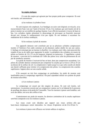 les engins statiques
Ce sont des engins qui agissent par leur propre poids pour compacter. Ils sont
soit tractés, soit automoteurs.
a) les rouleaux à cylindres lisses
Ils sont toujours très employés. Les bandages en acier sont disposés en tricycle, avec
recouvrement d’une voie sur l’autre d’environ 10 cm. Ces rouleaux qui sont tractés ont de la
peine à monter sur un remblai de quelque hauteur. Leur effet de tassement s’exerce de haut en
bas. Les cylindres rigides présentent le désavantage de provoquer un bourrelet mouvant
devant eux, lorsque le soubassement n’est pas rigide. Ils ont tendance à accentuer les
ondulations de la surface remblayée.
b) les rouleaux à pieds de mouton
Ces appareils dameurs sont constitués par un ou plusieurs cylindres compresseurs
montés à l’intérieur d’un cadre commun ou de plusieurs cadres attelés les uns aux autres.
L’attelage est remorqué par un tracteur à chenilles. Les rouleaux sont vides, mais peuvent être
remplis d’eau ou de sable pour augmenter le poids. La périphérie des cylindres est munie de
pilons ou fouloirs de 18 à 23 cm de longueur, disposés en quinconce . L’appellation « pieds
de mouton » provient de la similitude de l’effet des pilons avec celui du piétinement du sol
par de nombreux moutons.
Les pieds de mouton s’exercent de bas en haut, donc par compression ascendante. Les
pilons du cylindre dameur commencent par comprimer la couche qui se trouve à 20 ou 25 cm
au-dessus de la surface du sol. La compression s’opère jusqu’à ce que cette couche ait atteint
une dureté suffisante pour résister à la compression des pilons. La compression des couches
supérieures s’appuie alors sur une couche solide.
S’ils assurent un très bon compactage en profondeur, les pieds de mouton sont
inutilisables pour le compactage superficiel. On peut cependant utiliser un système de pieds
de mouton amovibles.
c) Les rouleaux à pneus
Le compactage est assuré par des rangées de pneus. Ils sont soit tractés, soit
automoteurs. La pression exercée par un compacteur à pneus sur le sol dépend de la pression
de gonflage des pneus et du poids de l’ensemble. Tous les tracteurs à pneus sont lestables, soit
avec des dalles, soit avec des coffres à lest.
Contrairement aux pieds de mouton, les derniers centimètres de la couche supérieure
sont bien compactés avec les rouleaux à pneus.
Les roues avant sont décalées par rapport aux roues arrières afin que
leurs traces réciproques soient intercalées. La vitesse d’opération est de 16 à 24 km / h.
Les rouleaux à pneus sont efficaces sur terrain sableux et argileux.
54
 