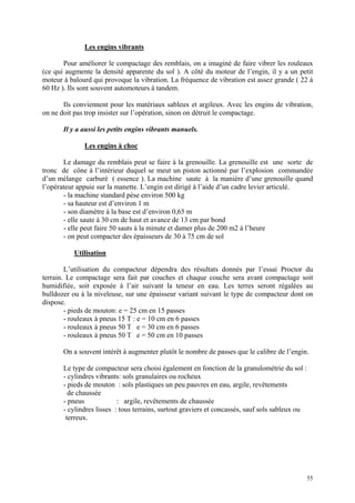 Les engins vibrants
Pour améliorer le compactage des remblais, on a imaginé de faire vibrer les rouleaux
(ce qui augmente la densité apparente du sol ). A côté du moteur de l’engin, il y a un petit
moteur à balourd qui provoque la vibration. La fréquence de vibration est assez grande ( 22 à
60 Hz ). Ils sont souvent automoteurs à tandem.
Ils conviennent pour les matériaux sableux et argileux. Avec les engins de vibration,
on ne doit pas trop insister sur l’opération, sinon on détruit le compactage.
Il y a aussi les petits engins vibrants manuels.
Les engins à choc
Le damage du remblais peut se faire à la grenouille. La grenouille est une sorte de
tronc de cône à l’intérieur duquel se meut un piston actionné par l’explosion commandée
d’un mélange carburé ( essence ). La machine saute à la manière d’une grenouille quand
l’opérateur appuie sur la manette. L’engin est dirigé à l’aide d’un cadre levier articulé.
- la machine standard pèse environ 500 kg
- sa hauteur est d’environ 1 m
- son diamètre à la base est d’environ 0,65 m
- elle saute à 30 cm de haut et avance de 13 cm par bond
- elle peut faire 50 sauts à la minute et damer plus de 200 m2 à l’heure
- on peut compacter des épaisseurs de 30 à 75 cm de sol
Utilisation
L’utilisation du compacteur dépendra des résultats donnés par l’essai Proctor du
terrain. Le compactage sera fait par couches et chaque couche sera avant compactage soit
humidifiée, soit exposée à l’air suivant la teneur en eau. Les terres seront régalées au
bulldozer ou à la niveleuse, sur une épaisseur variant suivant le type de compacteur dont on
dispose.
- pieds de mouton: e = 25 cm en 15 passes
- rouleaux à pneus 15 T : e = 10 cm en 6 passes
- rouleaux à pneus 50 T e = 30 cm en 6 passes
- rouleaux à pneus 50 T e = 50 cm en 10 passes
On a souvent intérêt à augmenter plutôt le nombre de passes que le calibre de l’engin.
Le type de compacteur sera choisi également en fonction de la granulométrie du sol :
- cylindres vibrants: sols granulaires ou rocheux
- pieds de mouton : sols plastiques un peu pauvres en eau, argile, revêtements
de chaussée
- pneus : argile, revêtements de chaussée
- cylindres lisses : tous terrains, surtout graviers et concassés, sauf sols sableux ou
terreux.
55
 