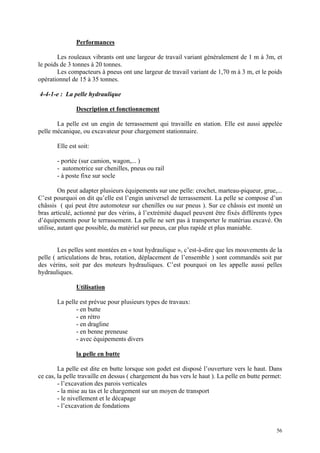 Performances
Les rouleaux vibrants ont une largeur de travail variant généralement de 1 m à 3m, et
le poids de 3 tonnes à 20 tonnes.
Les compacteurs à pneus ont une largeur de travail variant de 1,70 m à 3 m, et le poids
opérationnel de 15 à 35 tonnes.
4-4-1-e : La pelle hydraulique
Description et fonctionnement
La pelle est un engin de terrassement qui travaille en station. Elle est aussi appelée
pelle mécanique, ou excavateur pour chargement stationnaire.
Elle est soit:
- portée (sur camion, wagon,... )
- automotrice sur chenilles, pneus ou rail
- à poste fixe sur socle
On peut adapter plusieurs équipements sur une pelle: crochet, marteau-piqueur, grue,...
C’est pourquoi on dit qu’elle est l’engin universel de terrassement. La pelle se compose d’un
châssis ( qui peut être automoteur sur chenilles ou sur pneus ). Sur ce châssis est monté un
bras articulé, actionné par des vérins, à l’extrémité duquel peuvent être fixés différents types
d’équipements pour le terrassement. La pelle ne sert pas à transporter le matériau excavé. On
utilise, autant que possible, du matériel sur pneus, car plus rapide et plus maniable.
Les pelles sont montées en « tout hydraulique », c’est-à-dire que les mouvements de la
pelle ( articulations de bras, rotation, déplacement de l’ensemble ) sont commandés soit par
des vérins, soit par des moteurs hydrauliques. C’est pourquoi on les appelle aussi pelles
hydrauliques.
Utilisation
La pelle est prévue pour plusieurs types de travaux:
- en butte
- en rétro
- en dragline
- en benne preneuse
- avec équipements divers
la pelle en butte
La pelle est dite en butte lorsque son godet est disposé l’ouverture vers le haut. Dans
ce cas, la pelle travaille en dessus ( chargement du bas vers le haut ). La pelle en butte permet:
- l’excavation des parois verticales
- la mise au tas et le chargement sur un moyen de transport
- le nivellement et le décapage
- l’excavation de fondations
56
 