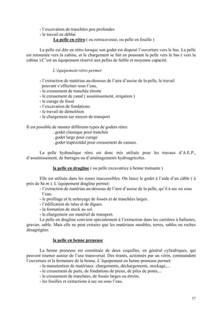 - l’excavation de tranchées peu profondes
- le travail en déblai
La pelle en rétro ( ou retrocaveuse, ou pelle en fouille )
La pelle est dite en rétro lorsque son godet est disposé l’ouverture vers le bas. La pelle
est retournée vers la cabine, et le chargement se fait en poussant la pelle vers le bas ( vers la
cabine ).C’est un équipement réservé aux pelles de faible et moyenne capacité.
L’équipement rétro permet:
- l’extraction de matériau au-dessous de l’aire d’assise de la pelle, le travail
pouvant s’effectuer sous l’eau,
- le creusement de tranchée étroite
- le creusement de canal ( assainissement, irrigation )
- le curage de fossé
- l’excavation de fondations
- le travail de démolition
- le chargement sur moyen de transport
Il est possible de monter différents types de godets rétro:
. godet classique pour tranchée
. godet large pour curage
. godet trapézoïdal pour creusement de canaux.
La pelle hydraulique rétro est donc très utilisée pour les travaux d’A.E.P.,
d’assainissement, de barrages ou d’aménagements hydroagricoles.
la pelle en dragline ( ou pelle excavatrice à benne traînante )
Elle est utilisée dans les zones inaccessibles. On lance le godet à l’aide d’un câble ( à
près de 8à m ). L’équipement dragline permet:
- l’extraction de matériau au-dessous de l’aire d’assise de la pelle, qu’il à sec ou sous
l’eau.
- le profilage et le nettoyage de fossés et de tranchées larges.
- l’édification de talus et de digues.
- la formation de stock au sol.
- le chargement sur matériel de transport.
La pelle en dragline convient spécialement à l’extraction dans les carrières à ballastes,
gravier, sable. Mais elle ne peut extraire que les matériaux meubles, terres, sables ou roches
désagrégées.
la pelle en benne preneuse
La benne preneuse est constituée de deux coquilles, en général cylindriques, qui
peuvent tourner autour de l’axe transversal. Des tirants, actionnés par un vérin, commandent
l’ouverture et la fermeture de la benne. L’équipement en benne preneuse permet:
- la manutention de matériaux: chargements, déchargements, stockage,...
- le creusement de puits, de fondations de pieux, de piles de ponts,...
- le creusement de tranchées, de fossés larges ou étroits.
- les fouilles et extractions à sec ou sous l’eau.
57
 