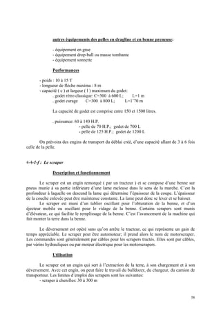 autres équipements des pelles en dragline et en benne preneuse:
- équipement en grue
- équipement drop-ball ou masse tombante
- équipement sonnette
Performances
- poids : 10 à 15 T
- longueur de flèche maxima : 8 m
- capacité ( c ) et largeur ( l ) maximum du godet:
. godet rétro classique: C=300 à 600 L; L=1 m
. godet curage C=300 à 800 L; L=1’70 m
La capacité de godet est comprise entre 150 et 1500 litres.
. puissance: 60 à 140 H.P.
- pelle de 70 H.P.; godet de 700 L
- pelle de 125 H.P.; godet de 1200 L
On prévoira des engins de transport du déblai créé, d’une capacité allant de 3 à 6 fois
celle de la pelle.
4-4-1-f : Le scraper
Description et fonctionnement
Le scraper est un engin remorqué ( par un tracteur ) et se compose d’une benne sur
pneus munie à sa partie inférieure d’une lame racleuse dans le sens de la marche. C’est la
profondeur à laquelle on descend la lame qui détermine l’épaisseur de la coupe. L’épaisseur
de la couche enlevée peut être maintenue constante. La lame peut donc se lever et se baisser.
Le scraper est muni d’un tablier oscillant pour l’obturation de la benne, et d’un
éjecteur mobile ou oscillant pour le vidage de la benne. Certains scrapers sont munis
d’élévateur, ce qui facilite le remplissage de la benne. C’est l’avancement de la machine qui
fait monter la terre dans la benne.
Le déversement est opéré sans qu’on arrête le tracteur, ce qui représente un gain de
temps appréciable. Le scraper peut être automoteur; il prend alors le nom de motorscraper.
Les commandes sont généralement par câbles pour les scrapers tractés. Elles sont par câbles,
par vérins hydrauliques ou par moteur électrique pour les motorscrapers.
Utilisation
Le scraper est un engin qui sert à l’extraction de la terre, à son chargement et à son
déversement. Avec cet engin, on peut faire le travail du bulldozer, du chargeur, du camion de
transporteur. Les limites d’emploi des scrapers sont les suivantes:
- scraper à chenilles: 30 à 300 m
58
 