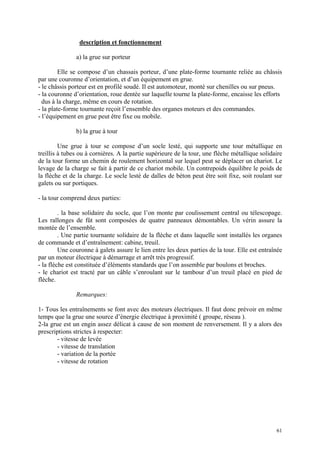 description et fonctionnement
a) la grue sur porteur
Elle se compose d’un chassais porteur, d’une plate-forme tournante reliée au châssis
par une couronne d’orientation, et d’un équipement en grue.
- le châssis porteur est en profilé soudé. Il est automoteur, monté sur chenilles ou sur pneus.
- la couronne d’orientation, roue dentée sur laquelle tourne la plate-forme, encaisse les efforts
dus à la charge, même en cours de rotation.
- la plate-forme tournante reçoit l’ensemble des organes moteurs et des commandes.
- l’équipement en grue peut être fixe ou mobile.
b) la grue à tour
Une grue à tour se compose d’un socle lesté, qui supporte une tour métallique en
treillis à tubes ou à cornières. A la partie supérieure de la tour, une flèche métallique solidaire
de la tour forme un chemin de roulement horizontal sur lequel peut se déplacer un chariot. Le
levage de la charge se fait à partir de ce chariot mobile. Un contrepoids équilibre le poids de
la flèche et de la charge. Le socle lesté de dalles de béton peut être soit fixe, soit roulant sur
galets ou sur portiques.
- la tour comprend deux parties:
. la base solidaire du socle, que l’on monte par coulissement central ou télescopage.
Les rallonges de fût sont composées de quatre panneaux démontables. Un vérin assure la
montée de l’ensemble.
. Une partie tournante solidaire de la flèche et dans laquelle sont installés les organes
de commande et d’entraînement: cabine, treuil.
Une couronne à galets assure le lien entre les deux parties de la tour. Elle est entraînée
par un moteur électrique à démarrage et arrêt très progressif.
- la flèche est constituée d’éléments standards que l’on assemble par boulons et broches.
- le chariot est tracté par un câble s’enroulant sur le tambour d’un treuil placé en pied de
flèche.
Remarques:
1- Tous les entraînements se font avec des moteurs électriques. Il faut donc prévoir en même
temps que la grue une source d’énergie électrique à proximité ( groupe, réseau ).
2-la grue est un engin assez délicat à cause de son moment de renversement. Il y a alors des
prescriptions strictes à respecter:
- vitesse de levée
- vitesse de translation
- variation de la portée
- vitesse de rotation
61
 