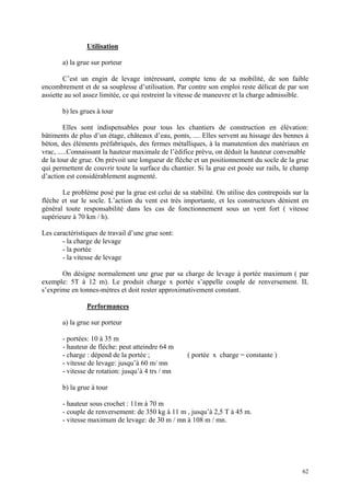 Utilisation
a) la grue sur porteur
C’est un engin de levage intéressant, compte tenu de sa mobilité, de son faible
encombrement et de sa souplesse d’utilisation. Par contre son emploi reste délicat de par son
assiette au sol assez limitée, ce qui restreint la vitesse de maneuvre et la charge admissible.
b) les grues à tour
Elles sont indispensables pour tous les chantiers de construction en élévation:
bâtiments de plus d’un étage, châteaux d’eau, ponts, .... Elles servent au hissage des bennes à
béton, des éléments préfabriqués, des fermes métalliques, à la manutention des matériaux en
vrac, .....Connaissant la hauteur maximale de l’édifice prévu, on déduit la hauteur convenable
de la tour de grue. On prévoit une longueur de flèche et un positionnement du socle de la grue
qui permettent de couvrir toute la surface du chantier. Si la grue est posée sur rails, le champ
d’action est considérablement augmenté.
Le problème posé par la grue est celui de sa stabilité. On utilise des contrepoids sur la
flèche et sur le socle. L’action du vent est très importante, et les constructeurs dénient en
général toute responsabilité dans les cas de fonctionnement sous un vent fort ( vitesse
supérieure à 70 km / h).
Les caractéristiques de travail d’une grue sont:
- la charge de levage
- la portée
- la vitesse de levage
On désigne normalement une grue par sa charge de levage à portée maximum ( par
exemple: 5T à 12 m). Le produit charge x portée s’appelle couple de renversement. IL
s’exprime en tonnes-mètres et doit rester approximativement constant.
Performances
a) la grue sur porteur
- portées: 10 à 35 m
- hauteur de flèche: peut atteindre 64 m
- charge : dépend de la portée ; ( portée x charge = constante )
- vitesse de levage: jusqu’à 60 m/ mn
- vitesse de rotation: jusqu’à 4 trs / mn
b) la grue à tour
- hauteur sous crochet : 11m à 70 m
- couple de renversement: de 350 kg à 11 m , jusqu’à 2,5 T à 45 m.
- vitesse maximum de levage: de 30 m / mn à 108 m / mn.
62
 