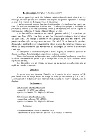 La bétonnière ( description et fonctionnement )
C’est un appareil qui sert à faire du béton, en évitant la confection à même le sol. Le
malaxage est assuré par une cuve tournante dans laquelle des palettes reprennent le mélange
au cours de la rotation. On distingue 2 types de bétonnière:
- les bétonnières à tambour basculant ( petites unités ). Le tambour n’est ouvert que
d’un côté et tourne toujours dans le même sens. ON charge les agrégats et le ciment en
penchant le tambour d’un côté (commande à main ). On redresse pour laisser s’opérer le
malaxage, puis on bascule de l’autre côté pour vidanger le béton.
- les bétonnières à tambour horizontal ( grandes unités ). Le tambour est
ouvert des deux côtés, reste dans un axe fixe horizontal, mais peut tourner dans
les deux sens. On charge le ciment et les agrégats par l’un des orifices. Des
palettes malaxent le mélange dans un sens déterminé. Si on inverse la rotation,
des palettes amènent progressivement le béton jusqu’à la gueule de vidange du
béton. Le fonctionnement des bétonnières est assuré par un moteur à essence ou
électrique.
Le chargement d’une bétonnière peut se faire à la pelle, le nombre de pelletées de
chaque constituant du mélange étant proportionnel au dosage imposé.
Pour éviter les pertes, les bétonnières sont en général munies d’un chargeur benne dont
le volume correspond à une gâchée et qui se vidange dans la cuve, de façon à ne laisser aucun
dépôt dans la benne.
Les bétonnières sont en principe sur pneus, ce qui permet un déplacement aisé et
rapide sur chantier et sur route.
Utilisation
La notion importante dans une bétonnière est la quantité de béton compacté qu’elle
peut fournir dans un temps donné. Le temps de malaxage est constant ( 1 à 2 mn ).
L’emplacement de la bétonnière doit être bien étudié: proche des réserves agrégats, près du
chantier.
Performances
a) bétonnières à tambour basculant
- capacité : 120 à 580 L de mélange
- production horaire: 20 à 30 gâchées à l’heure.
b) bétonnières à tambour horizontal
- capacité de malaxage: 500 à 1500 L
- production horaire: 30 à 35 gâchées à l’heure
Remarque:
- le béton malaxé est contracté d’environ 25 %
- le béton mis en place est tassé d’environ 7 % à cause de la vibration.
63
 