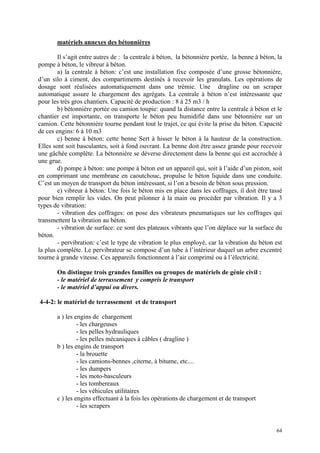 matériels annexes des bétonnières
Il s’agit entre autres de : la centrale à béton, la bétonnière portée, la benne à béton, la
pompe à béton, le vibreur à béton.
a) la centrale à béton: c’est une installation fixe composée d’une grosse bétonnière,
d’un silo à ciment, des compartiments destinés à recevoir les granulats. Les opérations de
dosage sont réalisées automatiquement dans une trémie. Une dragline ou un scraper
automatique assure le chargement des agrégats. La centrale à béton n’est intéressante que
pour les très gros chantiers. Capacité de production : 8 à 25 m3 / h
b) bétonnière portée ou camion toupie: quand la distance entre la centrale à béton et le
chantier est importante, on transporte le béton peu humidifié dans une bétonnière sur un
camion. Cette bétonnière tourne pendant tout le trajet, ce qui évite la prise du béton. Capacité
de ces engins: 6 à 10 m3
c) benne à béton: cette benne Sert à hisser le béton à la hauteur de la construction.
Elles sont soit basculantes, soit à fond ouvrant. La benne doit être assez grande pour recevoir
une gâchée complète. La bétonnière se déverse directement dans la benne qui est accrochée à
une grue.
d) pompe à béton: une pompe à béton est un appareil qui, soit à l’aide d’un piston, soit
en comprimant une membrane en caoutchouc, propulse le béton liquide dans une conduite.
C’est un moyen de transport du béton intéressant, si l’on a besoin de béton sous pression.
e) vibreur à béton: Une fois le béton mis en place dans les coffrages, il doit être tassé
pour bien remplir les vides. On peut pilonner à la main ou procéder par vibration. Il y a 3
types de vibration:
- vibration des coffrages: on pose des vibrateurs pneumatiques sur les coffrages qui
transmettent la vibration au béton.
- vibration de surface: ce sont des plateaux vibrants que l’on déplace sur la surface du
béton.
- pervibration: c’est le type de vibration le plus employé, car la vibration du béton est
la plus complète. Le pervibrateur se compose d’un tube à l’intérieur duquel un arbre excentré
tourne à grande vitesse. Ces appareils fonctionnent à l’air comprimé ou à l’électricité.
On distingue trois grandes familles ou groupes de matériels de génie civil :
- le matériel de terrassement y compris le transport
- le matériel d’appui ou divers.
4-4-2: le matériel de terrassement et de transport
a ) les engins de chargement
- les chargeuses
- les pelles hydrauliques
- les pelles mécaniques à câbles ( dragline )
b ) les engins de transport
- la brouette
- les camions-bennes ,citerne, à bitume, etc....
- les dumpers
- les moto-basculeurs
- les tombereaux
- les véhicules utilitaires
c ) les engins effectuant à la fois les opérations de chargement et de transport
- les scrapers
64
 