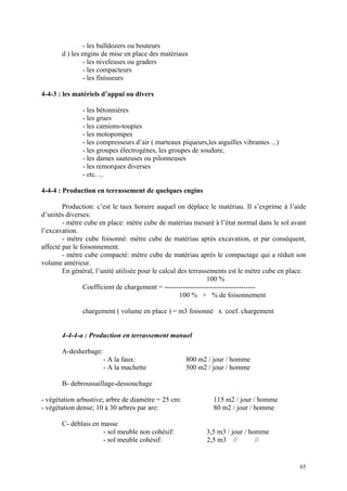 - les bulldozers ou bouteurs
d ) les engins de mise en place des matériaux
- les niveleuses ou graders
- les compacteurs
- les finisseurs
4-4-3 : les matériels d’appui ou divers
- les bétonnières
- les grues
- les camions-toupies
- les motopompes
- les compresseurs d’air ( marteaux piqueurs,les aiguilles vibrantes ...)
- les groupes électrogènes, les groupes de soudure,
- les dames sauteuses ou pilonneuses
- les remorques diverses
- etc. ...
4-4-4 : Production en terrassement de quelques engins
Production: c’est le taux horaire auquel on déplace le matériau. Il s’exprime à l’aide
d’unités diverses:
- mètre cube en place: mètre cube de matériau mesuré à l’état normal dans le sol avant
l’excavation.
- mètre cube foisonné: mètre cube de matériau après excavation, et par conséquent,
affecté par le foisonnement.
- mètre cube compacté: mètre cube de matériau après le compactage qui a réduit son
volume antérieur.
En général, l’unité utilisée pour le calcul des terrassements est le mètre cube en place.
100 %
Coefficient de chargement = ---------------------------------------
100 % + % de foisonnement
chargement ( volume en place ) = m3 foisonné x coef. chargement
4-4-4-a : Production en terrassement manuel
A-desherbage:
- A la faux: 800 m2 / jour / homme
- A la machette 500 m2 / jour / homme
B- debroussaillage-dessouchage
- végétation arbustive; arbre de diamètre = 25 cm: 115 m2 / jour / homme
- végétation dense; 10 à 30 arbres par are: 80 m2 / jour / homme
C- déblais en masse
- sol meuble non cohésif: 3,5 m3 / jour / homme
- sol meuble cohésif: 2,5 m3 // //
65
 