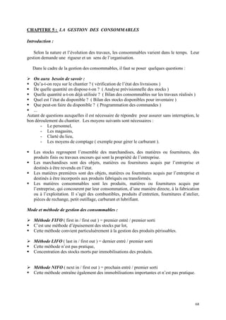 CHAPITRE 5 : LA GESTION DES CONSOMMABLES
Introduction :
Selon la nature et l’évolution des travaux, les consommables varient dans le temps. Leur
gestion demande une rigueur et un sens de l’organisation.
Dans le cadre de la gestion des consommables, il faut se poser quelques questions :
On aura besoin de savoir :
Qu’a-t-on reçu sur le chantier ? ( vérification de l’état des livraisons )
De quelle quantité en dispose-t-on ? ( Analyse prévisionnelle des stocks )
Quelle quantité a-t-on déjà utilisée ? ( Bilan des consommables sur les travaux réalisés )
Quel est l’état du disponible ? ( Bilan des stocks disponibles pour inventaire )
Que peut-on faire du disponible ? ( Programmation des commandes )
...
Autant de questions auxquelles il est nécessaire de répondre pour assurer sans interruption, le
bon déroulement du chantier. Les moyens suivants sont nécessaires :
- Le personnel,
- Les magasins,
- Clarté du lieu,
- Les moyens de comptage ( exemple pour gérer le carburant ).
Les stocks regroupent l’ensemble des marchandises, des matières ou fournitures, des
produits finis ou travaux encours qui sont la propriété de l’entreprise.
Les marchandises sont des objets, matières ou fournitures acquis par l’entreprise et
destinés à être revendu en l’état.
Les matières premières sont des objets, matières ou fournitures acquis par l’entreprise et
destinés à être incorporés aux produits fabriqués ou transformés.
Les matières consommables sont les produits, matières ou fournitures acquis par
l’entreprise, qui concourent par leur consommation, d’une manière directe, à la fabrication
ou à l’exploitation. Il s’agit des combustibles, produits d’entretien, fournitures d’atelier,
pièces de rechange, petit outillage, carburant et lubrifiant.
Mode et méthode de gestion des consommables :
Méthode FIFO ( first in / first out ) = premier entré / premier sorti
C’est une méthode d’épuisement des stocks par lot,
Cette méthode convient particuluèrement à la gestion des produits périssables.
Méthode LIFO ( last in / first out ) = dernier entré / premier sorti
Cette méthode n’est pas pratique,
Concentration des stocks morts par immobilisations des produits.
Méthode NIFO ( next in / first out ) = prochain entré / premier sorti
Cette méthode entraîne également des immobilisations importantes et n’est pas pratique.
68
 