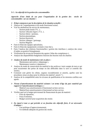 5-1 : les objectifs de la gestion des consommables
Approche d’une étude de cas pour l’organisation de la gestion des stocks de
consommables sur un chantier :
Il faut commencer par la description de la situation actuelle :
Analyse de l’organigramme et du mode fonctionnel actuel,
Voir les attributions du service de maintenance,
- Section poids lourd ( P.L. ),
- Section véhicules légers ( V.L. ),
- Section tôlerie / peinture,
- Section pneumatique,
- Section électricité,
- Section vidanges / graissage,
- Section Magasin.
Faire le bilan des équipes spécialisées,
Faire le bilan des équipements existants ( leur état ),
Faire l’analyse des relations fonctionnelles ( gestion des interfaces ), analyse des zones
d’ombre ou goulot d’étranglement,
Vérification du niveau de formation des agents ( bilan des compétences ),
Analyse des disponibilités budgétaires fonction des besoins réels du chantier.
Analyse du mode de maintenance mis en place :
- Maintenance préventive ( dépannage ),
- Maintenance curative ( réparation ).
Analyse du mode de conservation du matériel et des archives ( tenir compte de tout ce qui
peut occasionner des pertes de temps ou des difficultés dans le suivi et contrôle des
stocks),
Comment sont gérérs les rebuts, organes reconditionnés et amortis, quelles sont les
procédures mises en place pour la réforme du matériel amorti ? ).
Analyse de la compatibilité entre les niveaux de qualification et les missions confiées aux
agents.
Niveau d’amortissement du matériel existant ( en terme d’âge du parc matériel par
rapport à l’amortissement technique ) :
- Matériel sous amortissement et fonctionnel ou hors service,
- Matériel hors amortissement et fonctionnel ou hors service.
Vérifier quel est le budget prévisionnel de financement du parc de matériel :
- Frais de réparation,
- Frais d’entretien,
- Budget sectoriel pour acquisition des stocks
Eu égard à tout ce qui précède et en fonction des objectifs fixés, il est nécessaire
d’adopter :
- Une politique d’approvisionnement,
- Un méthode adéquate de gestion des stocks.
69
 