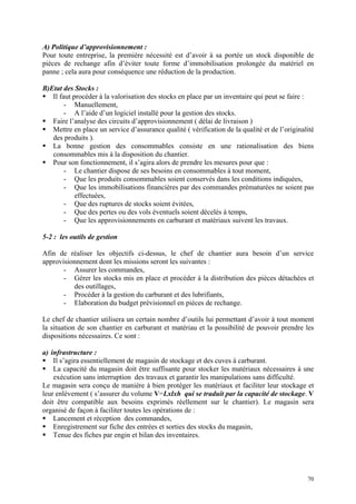 A) Politique d’approvisionnement :
Pour toute entreprise, la première nécessité est d’avoir à sa portée un stock disponible de
pièces de rechange afin d’éviter toute forme d’immobilisation prolongée du matériel en
panne ; cela aura pour conséquence une réduction de la production.
B)Etat des Stocks :
Il faut procéder à la valorisation des stocks en place par un inventaire qui peut se faire :
- Manuellement,
- A l’aide d’un logiciel installé pour la gestion des stocks.
Faire l’analyse des circuits d’approvisionnement ( délai de livraison )
Mettre en place un service d’assurance qualité ( vérification de la qualité et de l’originalité
des produits ).
La bonne gestion des consommables consiste en une rationalisation des biens
consommables mis à la disposition du chantier.
Pour son fonctionnement, il s’agira alors de prendre les mesures pour que :
- Le chantier dispose de ses besoins en consommables à tout moment,
- Que les produits consommables soient conservés dans les conditions indiquées,
- Que les immobilisations financières par des commandes prématurées ne soient pas
effectuées,
- Que des ruptures de stocks soient évitées,
- Que des pertes ou des vols éventuels soient décelés à temps,
- Que les approvisionnements en carburant et matériaux suivent les travaux.
5-2 : les outils de gestion
Afin de réaliser les objectifs ci-dessus, le chef de chantier aura besoin d’un service
approvisionnement dont les missions seront les suivantes :
- Assurer les commandes,
- Gérer les stocks mis en place et procéder à la distribution des pièces détachées et
des outillages,
- Procéder à la gestion du carburant et des lubrifiants,
- Elaboration du budget prévisionnel en pièces de rechange.
Le chef de chantier utilisera un certain nombre d’outils lui permettant d’avoir à tout moment
la situation de son chantier en carburant et matériau et la possibilité de pouvoir prendre les
dispositions nécessaires. Ce sont :
a) infrastructure :
Il s’agira essentiellement de magasin de stockage et des cuves à carburant.
La capacité du magasin doit être suffisante pour stocker les matériaux nécessaires à une
exécution sans interruption des travaux et garantir les manipulations sans difficulté.
Le magasin sera conçu de manière à bien protéger les matériaux et faciliter leur stockage et
leur enlèvement ( s’assurer du volume V=Lxlxh qui se traduit par la capacité de stockage. V
doit être compatible aux besoins exprimés réellement sur le chantier). Le magasin sera
organisé de façon à faciliter toutes les opérations de :
Lancement et réception des commandes,
Enregistrement sur fiche des entrées et sorties des stocks du magasin,
Tenue des fiches par engin et bilan des inventaires.
70
 