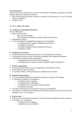 b) les documents :
Afin de bien suivre l’évolution de ses stocks en carburants, lubrifiants et matériaux, le chef de
chantier utilisera les documents suivants :
Bons de commande précisant ( la nature, la quantité, les références s’il y a lieu, la date de
livraison souhaitée ).
Fiches de stock.
5-3 : Les cahiers des stocks
a) Les Bons de commande fournisseurs :
Ils sont établis pour :
Renouveler les stocks,
- Suivi du stock minimal,
- Tenir compte des problèmes éventuels d’approvisionnement.
Dépannage d’urgence.
Le bon est établi à la comptabilité du magasin en 4 exemplaires :
- 1 exemplaire pour le magasin ( liquidation des factures ),
- 1 exemplaire fournisseur,
- 1 exemplaire magasin ( archive double des factures ),
- 1 exemplaire souche.
b) Bordereaux de livraison :
Les fournisseurs livrent toujours les pièces avec un bordereau de livraison.
Ce document doit être visé par la personne responsable des réceptions du matériel.
Le bordereau est établi en deux exemplaires :
- 1 exemplaire joint aux factures pour liquidation,
- 1 exemplaire pour le magasin ( archives magasin, double des factures ).
c) Fiche de magasinage :
Ces fiches doivent donner tous les renseignements concernant les pièces,
Il sera établi une fiche par article,
Un système d’index coulissant permet un contrôle facile des stocks.
d) Demande de fournitures :
C’est une demande établie pour obtenir du matériel ou des pièces de rechange ;
Ce document est établi en 4 exemplaires :
- 1 exemplaire pour le magasin,
- 1 exemplaire pour le demandeur,
- 1 exemplaire pour le classement dossier véhicule,
- 1 exemplaire en souche.
Un cahier de demandes de fournitures est tenu par la comptabilité ;
Au magasin, les demandes de fournitures sont conservées dans un classeur divisé en deux
rubriques ( servi ou en instance ).
e) Bon de sortie :
Il fait suite à la demande de fournitures, c’est le document comptable de sortie des pièces ;
Il est établi en 4 exemplaires :
- 1 exemplaire pour le magasin,
- 1 exemplaire pour le demandeur,
71
 