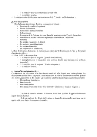 - 1 exemplaire pour classement dossier véhicule,
- 1 exemplaire souche.
La numérotation des bons de sortie est annuelle ( 1er
janvier au 31 décembre ).
f) Bons de réception
Des fiches de réception ou d’entrée au magasin précisant :
- la nature du produit réceptionné
- la date de livraison
- la référence de la commande
- le fournisseur
- le numéro de la fiche de stock sur laquelle sera enregistrée l’entrée du produit.
- des fiches de stock ( carburant et par types de matériaux ) précisant :
- la nature
- les entrées ( quantités et dates )
- les sorties ( quantités et dates )
- les stocks disponibles
- les références de commande.
Le bon de réception fait suite à la livraison des pièces par le fournisseur et c’est le document
d’entrée des pièces ;
Il est établi en 4 exemplaires :
- 1 exemplaire pour le magasin ( joint à la facturation ),
- 1 exemplaire pour le magasin ( sera joint au double des factures pour archives
magasin ),
- 1 exemplaire pour le magasin ( dossier réception ),
- 1 exemplaire souche.
g) journal des entrées et sorties :
Ce document est nécessaire à la direction du matériel, afin d’avoir une vision globale des
mouvements et des stocks de pièces. Il est nécessaire d’avoir à tout instant la valeur globale
des entrées, des sorties et des stocks. Ce document sera tenu à partir des documents ci-avant :
- Demande de fournitures,
- Bon de sortie,
- Bon de réception,
- Bon de reversement ( utilisé pour permettre un retour de pièce au magasin ).
Le chef de chantier aidera à la mise en place d’un système d’approvisionnement
rapide de son chantier.
Il devra maîtriser les délais de livraison et lancer les commandes avec une marge
confortable pour éviter des ruptures de stocks.
72
 