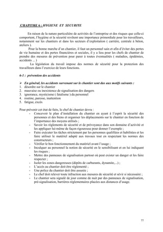 CHAPITRE 6 : HYGIENE ET SECURITE
En raison de la nature particulière de activités de l’entreprise et des risques que celle-ci
comportent, l’hygiène et la sécurité revêtent une importance primordiale pour les travailleurs,
notamment sur les chantiers et dans les secteurs d’exploitation ( carrière, centrale à béton,
ateliers ).
Pour la bonne marche d’un chantier, il faut un personnel sain et afin d’éviter des pertes
de vie humaine et des pertes financières et sociales, il y a lieu pour les chefs de chantier de
prendre des mesures de prévention pour parer à toutes éventualités ( maladies, épidémies,
accidents ... )
La législation du travail impose des normes de sécurité pour la protection des
travailleurs dans l’exercice de leurs fonctions.
6-1 : prévention des accidents
En général, les accidents survenant sur le chantier sont dus aux motifs suivants :
1. désordre sur le chantier
2. mauvaise ou inexistence de signalisation des dangers
3. ignorance, mysticisme ( fatalisme ) du personnel
4. routine, paresse, inattention
5. fatigue, excès
Pour prévenir cet état de faits, le chef de chantier devra :
- Concevoir le plan d’installation du chantier en ayant à l’esprit la sécurité des
personnes et des biens et organiser les déplacements sur le chantier en fonction de
l’importance des moyens utilisés ;
- Savoir les règlements de sécurité et de prévoyance dans son domaine d’activité et
les appliquer lui-même de façon rigoureuse pour donner l’exemple ;
- Faire exécuter les tâches strictement par les personnes qualifiées et habilitées et les
faire utiliser le matériel adapté aux travaux tout en respectant les normes des
constructeurs ;
- Vérifier le bon fonctionnement du matériel avant l’usage ;
- Inculquer au personnel la notion de sécurité en le sensibilisant et en lui indiquant
les risques ;
- Mettre des panneaux de signalisation partout où peut exister un danger et les faire
respecter ;
- Isoler les zones dangereuses (dépôts de carburants, dynamite,...) ;
- L’accès au chantier doit être réglementé ;
- Une police du chantier doit être assurée ;
- Le chef doit relever toute infraction aux mesures de sécurité et sévir si nécessaire ;
- Le chantier sera signalé de jour comme de nuit par des panneaux de signalisation,
pré-signalisation, barrières réglementaires placées aux distances d’usage.
77
 