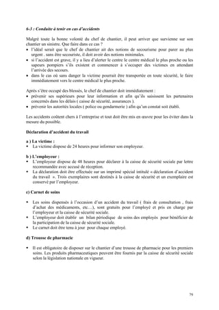 6-3 : Conduite à tenir en cas d’accidents
Malgré toute la bonne volonté du chef de chantier, il peut arriver que survienne sur son
chantier un sinistre. Que faire dans ce cas ?
• l’idéal serait que le chef de chantier ait des notions de secourisme pour parer au plus
urgent . sans être secouriste, il doit avoir des notions minimales.
• si l’accident est grave, il y a lieu d’alerter le centre le centre médical le plus proche ou les
sapeurs pompiers s’ils existent et commencer à s’occuper des victimes en attendant
l’arrivée des secours.
• dans le cas où sans danger la victime pourrait être transportée en toute sécurité, le faire
immédiatement vers le centre médical le plus proche.
Après s’être occupé des blessés, le chef de chantier doit immédiatement :
• prévenir ses supérieurs pour leur information et afin qu’ils saisissent les partenaires
concernés dans les délais ( caisse de sécurité, assurances ).
• prévenir les autorités locales ( police ou gendarmerie ) afin qu’un constat soit établi.
Les accidents coûtent chers à l’entreprise et tout doit être mis en œuvre pour les éviter dans la
mesure du possible.
Déclaration d’accident du travail
a ) La victime :
La victime dispose de 24 heures pour informer son employeur.
b ) L’employeur :
L’employeur dispose de 48 heures pour déclarer à la caisse de sécurité sociale par lettre
recommandée avec accusé de réception.
La déclaration doit être effectuée sur un imprimé spécial intitulé « déclaration d’accident
du travail ». Trois exemplaires sont destinés à la caisse de sécurité et un exemplaire est
conservé par l’employeur.
c) Carnet de soins
Les soins dispensés à l’occasion d’un accident du travail ( frais de consultation , frais
d’achat des médicaments, etc…), sont gratuits pour l’employé et pris en charge par
l’employeur et la caisse de sécurité sociale.
L’employeur doit établir un bilan périodique de soins des employés pour bénéficier de
la participation de la caisse de sécurité sociale.
Le carnet doit être tenu à jour pour chaque employé.
d) Trousse de pharmacie
Il est obligatoire de disposer sur le chantier d’une trousse de pharmacie pour les premiers
soins. Les produits pharmaceutiques peuvent être fournis par la caisse de sécurité sociale
selon la législation nationale en vigueur.
79
 