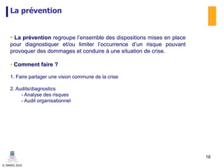 © INHESJ 2010
La prévention
 La prévention regroupe l’ensemble des dispositions mises en place
pour diagnostiquer et/ou limiter l’occurrence d’un risque pouvant
provoquer des dommages et conduire à une situation de crise.
 Comment faire ?
1. Faire partager une vision commune de la crise
2. Audits/diagnostics
- Analyse des risques
- Audit organisationnel
16
 