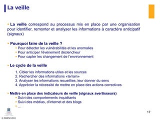 © INHESJ 2010
La veille
 La veille correspond au processus mis en place par une organisation
pour identifier, remonter et analyser les informations à caractère anticipatif
(signaux)
 Pourquoi faire de la veille ?
 Pour détecter les vulnérabilités et les anomalies
 Pour anticiper l’évènement déclencheur
 Pour capter les changement de l’environnement
 Le cycle de la veille
1. Cibler les informations utiles et les sources
2. Rechercher des informations «terrain»
3. Analyser les informations recueillies, leur donner du sens
4. Apprécier la nécessité de mettre en place des actions correctives
 Mettre en place des indicateurs de veille (signaux avertisseurs)
 Suivi des comportements inquiétants
 Suivi des médias, d’internet et des blogs
 …
17
 