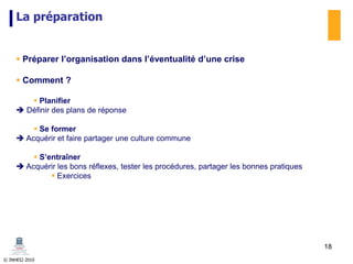© INHESJ 2010
La préparation
 Préparer l’organisation dans l’éventualité d’une crise
 Comment ?
 Planifier
 Définir des plans de réponse
 Se former
 Acquérir et faire partager une culture commune
 S’entraîner
 Acquérir les bons réflexes, tester les procédures, partager les bonnes pratiques
 Exercices
18
 