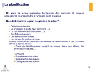 © INHESJ 2010
La planification
 Un plan de crise rassemble l’ensemble des données et moyens
nécessaires pour répondre à l’urgence de la situation
 Que doit contenir le plan de gestion de crise ?
 Définition de la crise
 Le processus d’alerte (Qui, comment, …)
 La cellule de crise (Composition, ...)
 Des fiches de postes
 Des fiches action-réflexe
 Un manuel de gestion de crise
contient l’ensemble des documents de référence de l’établissement et des documents
utiles à la réponse de crise
 Plans de l’établissement, emploi du temps, listes des élèves, les
diverses procédures, …
 Annuaire
 Plan de communication
 Cartographie des risques
 Cartographie des acteurs
19
 