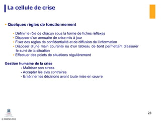 © INHESJ 2010
La cellule de crise
 Quelques règles de fonctionnement
 Définir le rôle de chacun sous la forme de fiches réflexes
 Disposer d’un annuaire de crise mis à jour
 Fixer des règles de confidentialité et de diffusion de l’information
 Disposer d’une main courante ou d’un tableau de bord permettant d’assurer
le suivi de la situation
 Effectuer des points de situations régulièrement
Gestion humaine de la crise
- Maîtriser son stress
- Accepter les avis contraires
- Entériner les décisions avant toute mise en œuvre
23
 