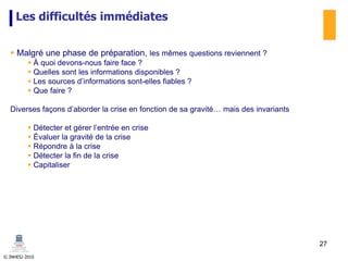 © INHESJ 2010
Les difficultés immédiates
 Malgré une phase de préparation, les mêmes questions reviennent ?
 À quoi devons-nous faire face ?
 Quelles sont les informations disponibles ?
 Les sources d’informations sont-elles fiables ?
 Que faire ?
Diverses façons d’aborder la crise en fonction de sa gravité… mais des invariants
 Détecter et gérer l’entrée en crise
 Évaluer la gravité de la crise
 Répondre à la crise
 Détecter la fin de la crise
 Capitaliser
27
 