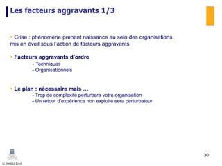 © INHESJ 2010
Les facteurs aggravants 1/3
 Crise : phénomène prenant naissance au sein des organisations,
mis en éveil sous l’action de facteurs aggravants
 Facteurs aggravants d’ordre
- Techniques
- Organisationnels
 Le plan : nécessaire mais …
- Trop de complexité perturbera votre organisation
- Un retour d’expérience non exploité sera perturbateur
30
 