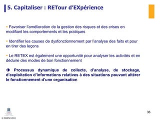 © INHESJ 2010
5. Capitaliser : RETour d’EXpérience
 Favoriser l’amélioration de la gestion des risques et des crises en
modifiant les comportements et les pratiques
 Identifier les causes de dysfonctionnement par l’analyse des faits et pour
en tirer des leçons
 Le RETEX est également une opportunité pour analyser les activités et en
déduire des modes de bon fonctionnement
 Processus dynamique de collecte, d’analyse, de stockage,
d’exploitation d’informations relatives à des situations pouvant altérer
le fonctionnement d’une organisation
36
 
