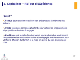 © INHESJ 2010
5. Capitaliser – RETour d’EXpérience
Quand ?
 À chaud pour recueillir ce qui est bien présent dans la mémoire des
acteurs
 À tiède (quelques semaines plus tard), pour valider les enseignements
et propositions d’actions à engager
 À froid (par ex à la date d’anniversaire), pour évaluer plus sereinement
l’impact réel et les opportunités qui se sont dégagés avec le temps et pour
vérifier la diffusion du RETEX et la mise en œuvre du plan d’action post-
crise.
37
 