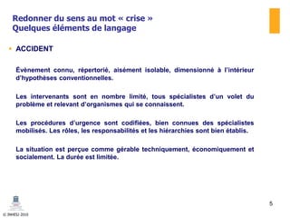 © INHESJ 2010
Redonner du sens au mot « crise »
Quelques éléments de langage
 ACCIDENT
Évènement connu, répertorié, aisément isolable, dimensionné à l’intérieur
d’hypothèses conventionnelles.
Les intervenants sont en nombre limité, tous spécialistes d’un volet du
problème et relevant d’organismes qui se connaissent.
Les procédures d’urgence sont codifiées, bien connues des spécialistes
mobilisés. Les rôles, les responsabilités et les hiérarchies sont bien établis.
La situation est perçue comme gérable techniquement, économiquement et
socialement. La durée est limitée.
5
 